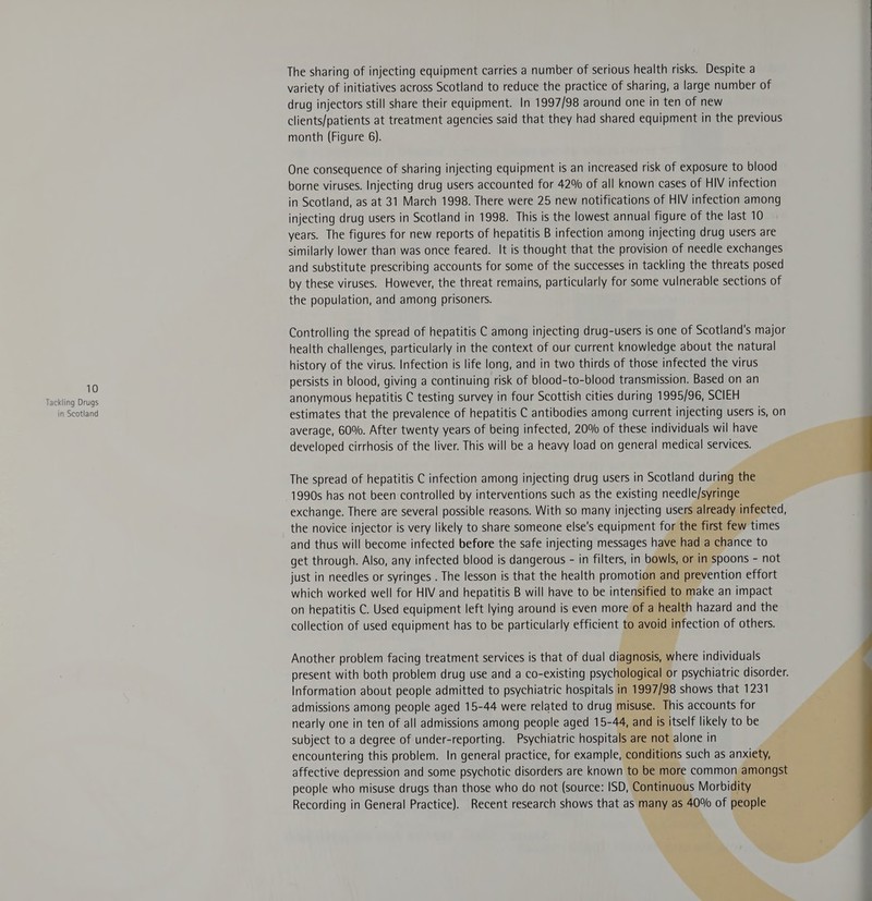 Tackling Drugs in Scotland The sharing of injecting equipment carries a number of serious health risks. Despite a variety of initiatives across Scotland to reduce the practice of sharing, a large number of drug injectors still share their equipment. In 1997/98 around one in ten of new clients/patients at treatment agencies said that they had shared equipment in the previous month (Figure 6). One consequence of sharing injecting equipment is an increased risk of exposure to blood borne viruses. Injecting drug users accounted for 42% of all known cases of HIV infection in Scotland, as at 31 March 1998. There were 25 new notifications of HIV infection among injecting drug users in Scotland in 1998. This is the lowest annual figure of the last 10 years. The figures for new reports of hepatitis B infection among injecting drug users are similarly lower than was once feared. It is thought that the provision of needle exchanges and substitute prescribing accounts for some of the successes in tackling the threats posed by these viruses. However, the threat remains, particularly for some vulnerable sections of the population, and among prisoners. Controlling the spread of hepatitis C among injecting drug-users is one of Scotland's major health challenges, particularly in the context of our current knowledge about the natural history of the virus. Infection is life long, and in two thirds of those infected the virus persists in blood, giving a continuing risk of blood-to-blood transmission. Based on an anonymous hepatitis C testing survey in four Scottish cities during 1995/96, SCIEH estimates that the prevalence of hepatitis C antibodies among current injecting users is, on average, 60%. After twenty years of being infected, 20% of these individuals wil have developed cirrhosis of the liver. This will be a heavy load on general medical services. The spread of hepatitis C infection among injecting drug users in Scotland during the 1990s has not been controlled by interventions such as the existing needle/syringe exchange. There are several possible reasons. With so many injecting users already infected, the novice injector is very likely to share someone else's equipment for the first few times and thus will become infected before the safe injecting messages have had a chance to get through. Also, any infected blood is dangerous - in filters, in bowls, or in spoons - not just in needles or syringes . The lesson is that the health promotion and prevention effort which worked well for HIV and hepatitis B will have to be intensified to make an impact on hepatitis C. Used equipment left lying around is even more of a health hazard and the collection of used equipment has to be particularly efficient to avoid infection of others. Another problem facing treatment services is that of dual diagnosis, where individuals present with both problem drug use and a co-existing psychological or psychiatric disorder. Information about people admitted to psychiatric hospitals in 1997/98 shows that 1231 admissions among people aged 15-44 were related to drug misuse. This accounts for nearly one in ten of all admissions among people aged 15-44, and is itself likely to be subject to a degree of under-reporting. Psychiatric hospitals are not alone in encountering this problem. In general practice, for example, conditions such as anxiety, affective depression and some psychotic disorders are known to be more common amongst people who misuse drugs than those who do not (source: ISD, Continuous Morbidity Recording in General Practice). Recent research shows that as many as 40% of people  