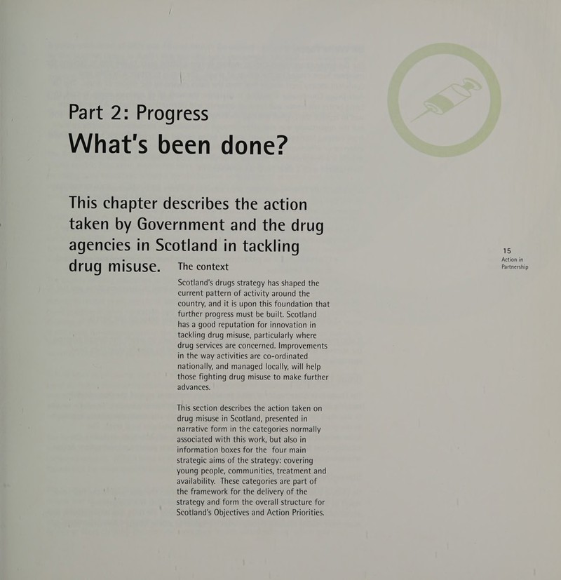 Scotland's drugs strategy has shaped the current pattern of activity around the country, and it is upon this foundation that further progress must be built. Scotland has a good reputation for innovation in tackling drug misuse, particularly where drug services are concerned. Improvements in the way activities are co-ordinated nationally, and managed locally, will help those fighting drug misuse to make further advances. This section describes the action taken on drug misuse in Scotland, presented in narrative form in the categories normally associated with this work, but also in information boxes for the four main Strategic aims of the strategy: covering young people, communities, treatment and availability. These categories are part of the framework for the delivery of the strategy and form the overall structure for Scotland's Objectives and Action Priorities. 15 Action in