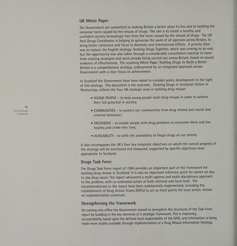 in Scotland UK White Paper The Government are committed to making Britain a better place to live and to tackling the immense harm caused by the misuse of drugs. The aim is to create a healthy and confident society increasingly free from the harm caused by the misuse of drugs. The UK Anti-Drugs Coordinator is helping to galvanise the work of all agencies across Britain, to bring better coherence and focus to domestic and international efforts. A priority then was to replace the English strategy Tackling Drugs Together, which was coming to an end, but the opportunity was also taken through a considerable consultation exercise to learn from existing strategies and work already being carried out across Britain, based on sound evidence of effectiveness. The resulting White Paper Tackling Drugs to Build a Better Britain is a comprehensive strategy, underpinned by an integrated approach across Government with a clear focus on achievement. In Scotland the Government have been asked to consider policy development in the light of this strategy. This document is the outcome. Tackling Drugs in Scotland: Action in Partnership, reflects the four UK strategic aims in tackling drug misuse: e YOUNG PEOPLE - to help young people resist drug misuse in order to achieve their full potential in society; e COMMUNITIES - to protect our communities from drug related anti-social and criminal behaviour; e TREATMENT - to enable people with drug problems to overcome them and live healthy and crime-free lives; e AVAILABILITY - to stifle the availability of illegal drugs on our streets. It also encompasses the UK's four key corporate objectives on which the overall progress of the strategy will be monitored and measured, supported by specific objectives most appropriate to Scotland. Drugs Task Force The Drugs Task Force report of 1994 provides an important part of the framework for tackling drug misuse in Scotland. It is also. an important reference point for advice on day to day drug issues. The report advocated a multi-agency and multi-disciplinary approach to the problem, with co-ordinated action at both national and local level. The recommendations in the report have been substantially implemented, including the establishment of Drug Action Teams (DATs) to act as focal points for local action. Action on implementation continues. Strengthening the framework On coming into office the Government moved to strengthen the structures of the Task Force report by building in the key elements of a strategic framework. This is improving accountability, based upon the defined local responsibility of the DATs, and information is being made more readily available through implementation of a Drug Misuse Information Strategy. 