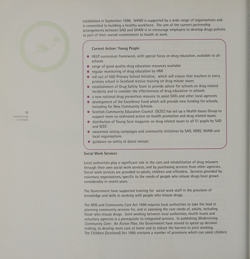 in Scotland established in September 1998. SHAW is supported by a wide range of organisations and is committed to building a healthy workforce. The aim of the current partnership arrangements between SAD and SHAW is to encourage employers to develop drugs policies as part of their overall commitment to health at work. Current Action: Young People HELP curriculum framework, with special focus on drug education, available to all schools range of good quality drug education resources available regular monitoring of drug education by HMI roll out of SAD Primary School Initiative, which will ensure that teachers in every primary school in Scotland receive training on drug misuse issues establishment of Drug Safety Team to provide advice for schools on drug related incidents and to consider the effectiveness of drug education in schools awareness raising campaigns and community initiatives by SAD, HEBS, SHAW and local organisations guidance on safety at dance venues  Social Work Services Local authorities play a significant role in the care and rehabilitation of drug misusers through their own social work services, and by purchasing services from other agencies. Social work services are provided to adults, children and offenders. Services provided by voluntary organisations, specific to the needs of people who misuse drugs have grown considerably in recent years. The Government have supported training for social work staff in the provision of knowledge and skills in working with people who misuse drugs. The NHS and Community Care Act 1990 requires local authorities to take the lead in planning community services for, and in assessing the care needs of, adults, including those who misuse drugs. Joint working between local authorities, health trusts and voluntary agencies is a prerequisite to integrated services. In publishing Modernising Community Care: An Action Plan, the Government have moved to speed up decision making, to develop more care at home and to reduce the barriers to joint working. The Children (Scotland) Act 1995 contains a number of provisions which can assist children