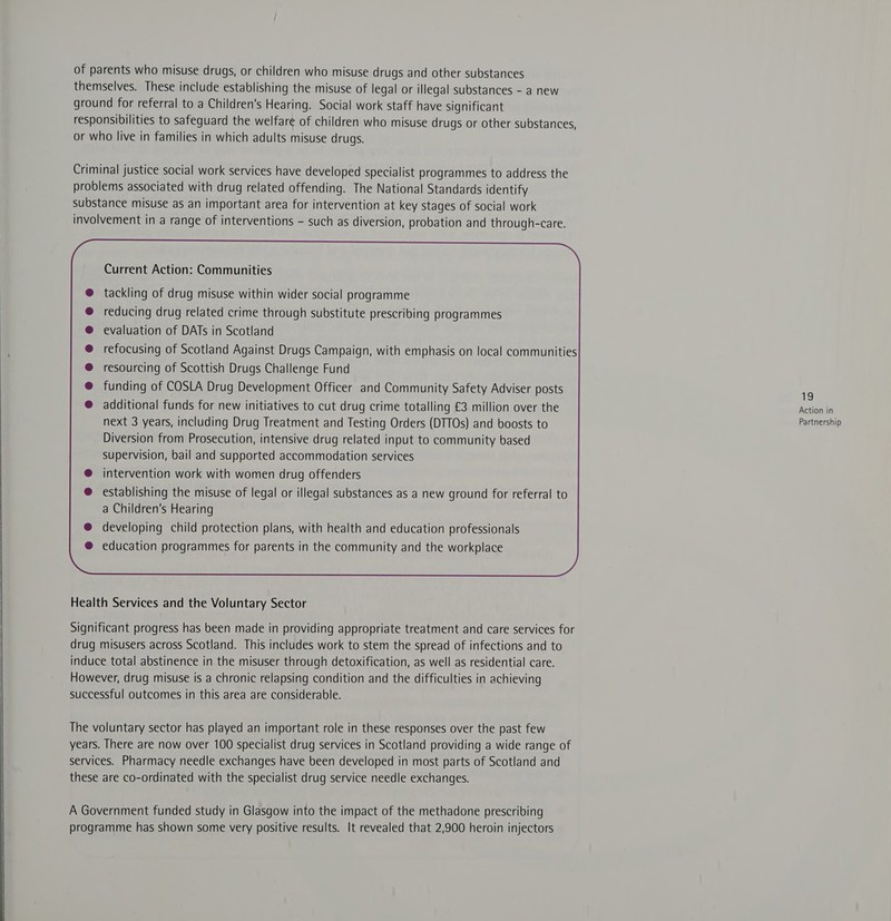 of parents who misuse drugs, or children who misuse drugs and other substances themselves. These include establishing the misuse of legal or illegal substances - a new ground for referral to a Children's Hearing. Social work staff have significant responsibilities to safeguard the welfare of children who misuse drugs or other substances, or who live in families in which adults misuse drugs. Criminal justice social work services have developed specialist programmes to address the problems associated with drug related offending. The National Standards identify substance misuse as an important area for intervention at key stages of social work involvement in a range of interventions - such as diversion, probation and through-care. tackling of drug misuse within wider social programme reducing drug related crime through substitute prescribing programmes evaluation of DATs in Scotland refocusing of Scotland Against Drugs Campaign, with emphasis on local communities resourcing of Scottish Drugs Challenge Fund funding of COSLA Drug Development Officer and Community Safety Adviser posts 19 additional funds for new initiatives to cut drug crime totalling £3 million over the Action in next 3 years, including Drug Treatment and Testing Orders (DTTOs) and boosts to pertnershik Diversion from Prosecution, intensive drug related input to community based supervision, bail and supported accommodation services intervention work with women drug offenders establishing the misuse of legal or illegal substances as a new ground for referral to a Children's Hearing developing child protection plans, with health and education professionals education programmes for parents in the community and the workplace  Health Services and the Voluntary Sector Significant progress has been made in providing appropriate treatment and care services for drug misusers across Scotland. This includes work to stem the spread of infections and to induce total abstinence in the misuser through detoxification, as well as residential care. However, drug misuse is a chronic relapsing condition and the difficulties in achieving successful outcomes in this area are considerable. The voluntary sector has played an important role in these responses over the past few years. There are now over 100 specialist drug services in Scotland providing a wide range of services. Pharmacy needle exchanges have been developed in most parts of Scotland and these are co-ordinated with the specialist drug service needle exchanges. A Government funded study in Glasgow into the impact of the methadone prescribing programme has shown some very positive results. It revealed that 2,900 heroin injectors