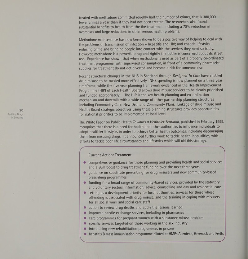 treated with methadone committed roughly half the number of crimes, that is 380,000 fewer crimes a year than if they had not been treated. The researchers also found substantial benefits to health from the the treatment, including a 70% reduction in overdoses and large reductions in other serious health problems. Methadone maintenance has now been shown to be a positive way of helping to deal with the problems of transmission of infection - hepatitis and HIV; and chaotic lifestyles - reducing crime and bringing people into contact with the services they need so badly. However, methadone is a powerful drug and rightly the public is concerned about its street use. Experience has shown that when methadone is used as part of a properly co-ordinated treatment programme, with supervised consumption, in front of a community pharmacist, supplies for treatment do not get diverted and become a risk for someone else. Recent structural changes in the NHS in Scotland through Designed To Care have enabled drug misuse to be tackled more effectively. NHS spending is now planned on a three year timeframe, while the five year planning framework evidenced in the Health Improvement Programme (HIP) of each Health Board allows drug misuse services to be clearly prioritised and funded appropriately. The HIP is the key health planning and co-ordination mechanism and dovetails with a wide range of other partnership planning structures including Community Care, New Deal and Community Plans. Linkage of drug misuse and 20 Health Board strategic objectives using these planning structures provides opportunities Tackling ie for national priorities to be implemented at local level. n Scotian The White Paper on Public Health Towards a Healthier Scotland, published in February 1999, recognises that there is a need for health and other authorities to influence individuals to adopt healthier lifestyles in order to achieve better health outcomes, including discouraging them from misusing drugs. It announced further work to tackle health inequalities, with efforts to tackle poor life circumstances and lifestyles which will aid this strategy. Current Action: Treatment comprehensive guidance for those planning and providing health and social services and a £6m boost to drug treatment funding over the next three years guidance on substitute prescribing for drug misusers and new community-based prescribing programmes funding for a broad range of community-based services, provided by the statutory and voluntary sectors, information, advice, counselling and day and residential care setting as a development priority for local authorities, services for those whose action to review drug deaths and apply the lessons learned improved needle exchange services, including in pharmacies care programmes for pregnant women with a substance misuse problem specific services targeted on those working in the sex industry introducing new rehabilitation programmes in prisons hepatitis B mass immunisation programme piloted at HMPs Aberdeen, Greenock and Perth. 