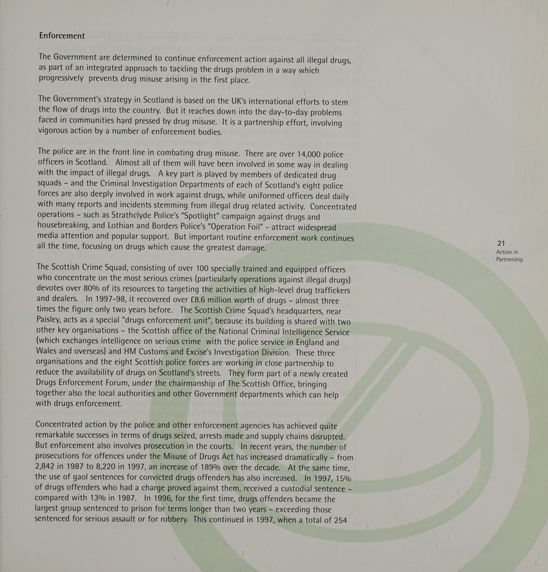 Enforcement The Government are determined to continue enforcement action against all illegal drugs, as part of an integrated approach to tackling the drugs problem in a way which progressively prevents drug misuse arising in the first place. The Government's strategy in Scotland is based on the UK's international efforts to stem the flow of drugs into the country. But it reaches down into the day-to-day problems faced in communities hard pressed by drug misuse. It is a partnership effort, involving vigorous action by a number of enforcement bodies. The police are in the front line in combating drug misuse. There are over 14,000 police officers in Scotland. Almost all of them will have been involved in some way In dealing with the impact of illegal drugs. A key part is played by members of dedicated drug squads - and the Criminal Investigation Departments of each of Scotland's eight police forces are also deeply involved in work against drugs, while uniformed officers deal daily with many reports and incidents stemming from illegal drug related activity. Concentrated operations - such as Strathclyde Police's “Spotlight” campaign against drugs and housebreaking, and Lothian and Borders Police's “Operation Foil - attract widespread media attention and popular support. But important routine enforcement work continues all the time, focusing on drugs which cause the greatest damage. The Scottish Crime Squad, consisting of over 100 specially trained and equipped officers who concentrate on the most serious crimes (particularly operations against illegal drugs) devotes over 80% of its resources to targeting the activities of high-level drug traffickers and dealers. In 1997-98, it recovered over £8.6 million worth of drugs - almost three times the figure only two years before. The Scottish Crime Squad's headquarters, near Paisley, acts as a special “drugs enforcement unit, because its building is shared with two other key organisations - the Scottish office of the National Criminal Intelligence Service (which exchanges intelligence on serious crime with the police service in England and Wales and overseas) and HM Customs and Excise's Investigation Division. These three organisations and the eight Scottish police forces are working in close partnership to reduce the availability of drugs on Scotland's streets. They form part of a newly created Drugs Enforcement Forum, under the chairmanship of The Scottish Office, bringing together also the local authorities and other Government departments which can help with drugs enforcement. Concentrated action by the police and other enforcement agencies has achieved quite remarkable successes in terms of drugs seized, arrests made and supply chains disrupted. But enforcement also involves prosecution in the courts. In recent years, the number of prosecutions for offences under the Misuse of Drugs Act has increased dramatically - from 2,842 in 1987 to 8,220 in 1997, an increase of 189% over the decade. At the same time, the use of gaol sentences for convicted drugs offenders has also increased. In 1997, 15% of drugs offenders who had a charge proved against them, received a custodial sentence - compared with 13% in 1987. In 1996, for the first time, drugs offenders became the largest group sentenced to prison for terms longer than two years - exceeding those sentenced for serious assault or for robbery. This continued in 1997, when a total of 254 21 Action in