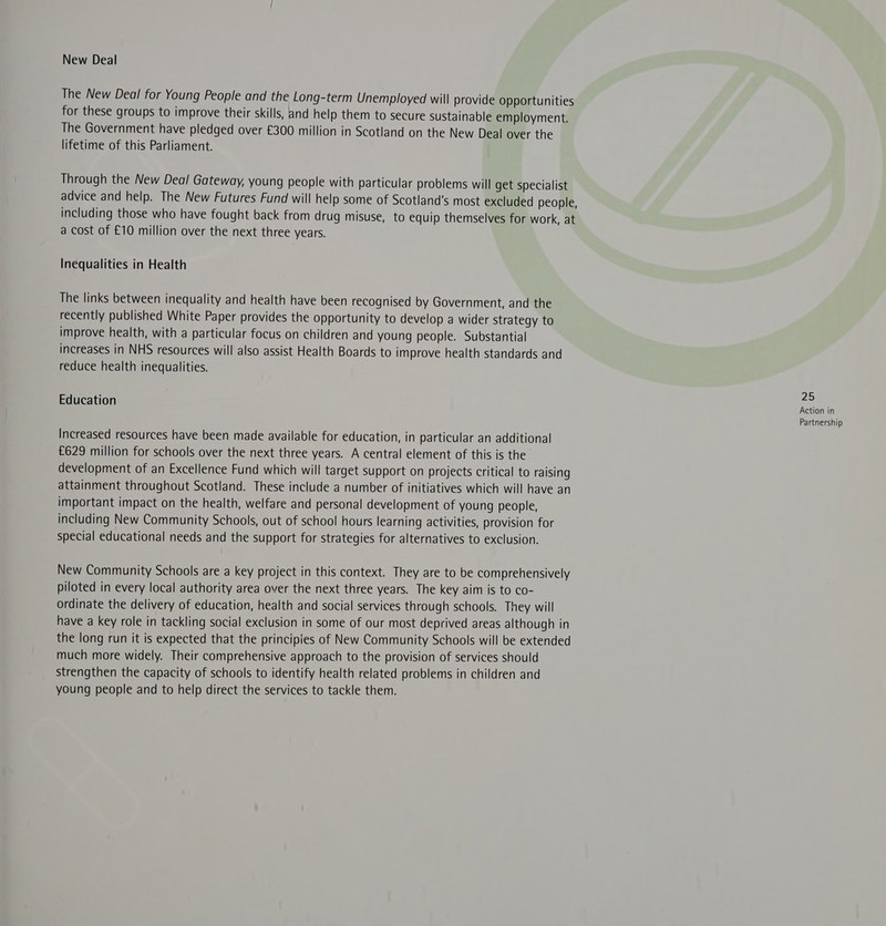 New Deal The New Deal for Young People and the Long-term Unemployed will provide Opportunities for these groups to improve their skills, and help them to secure sustainable employment. The Government have pledged over £300 million in Scotland on the New Deal over the lifetime of this Parliament. Through the New Deal Gateway, young people with particular problems will get specialist advice and help. The New Futures Fund will help some of Scotland's most excluded people, including those who have fought back from drug misuse, to equip themselves for work, at a cost of £10 million over the next three years. Inequalities in Health The links between inequality and health have been recognised by Government, and the recently published White Paper provides the opportunity to develop a wider strategy to improve health, with a particular focus on children and young people. Substantial increases in NHS resources will also assist Health Boards to improve health standards and reduce health inequalities. 25 Education Actionin Partnership Increased resources have been made available for education, in particular an additional £629 million for schools over the next three years. A central element of this is the development of an Excellence Fund which will target support on projects critical to raising attainment throughout Scotland. These include a number of initiatives which will have an important impact on the health, welfare and personal development of young people, including New Community Schools, out of school hours learning activities, provision for special educational needs and the support for strategies for alternatives to exclusion. New Community Schools are a key project in this context. They are to be comprehensively piloted in every local authority area over the next three years. The key aim is to co- ordinate the delivery of education, health and social services through schools. They will have a key role in tackling social exclusion in some of our most deprived areas although in the long run it is expected that the principies of New Community Schools will be extended much more widely. Their comprehensive approach to the provision of services should strengthen the capacity of schools to identify health related problems in children and young people and to help direct the services to tackle them.