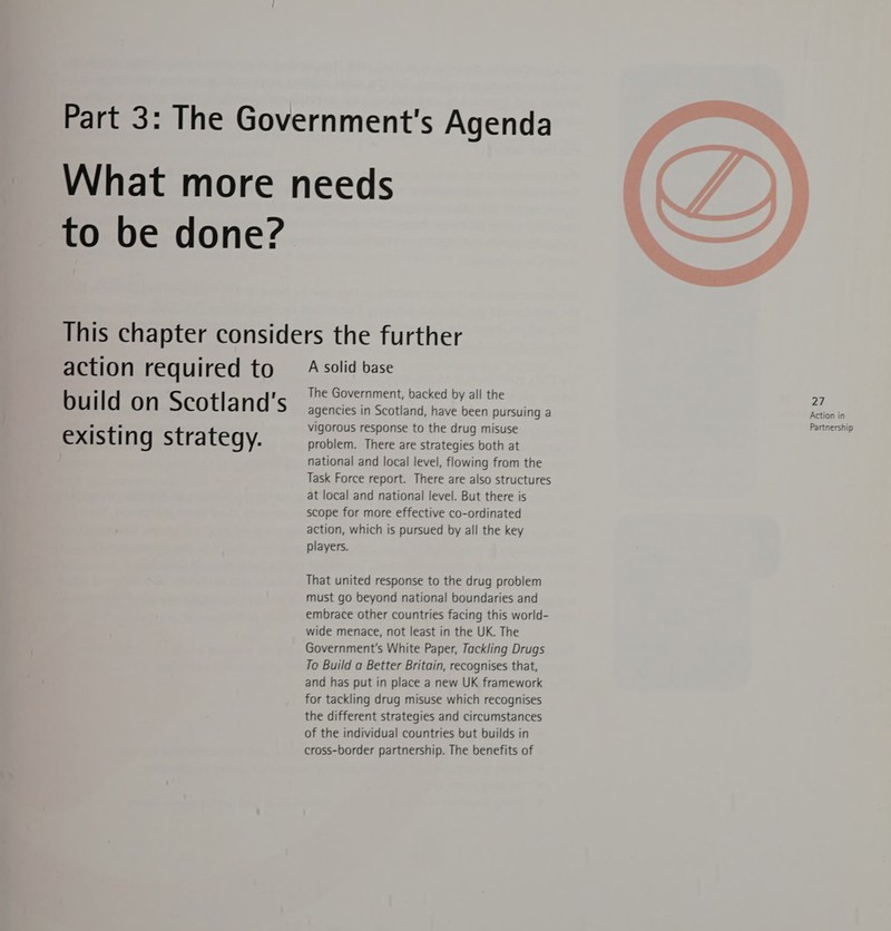 to be done? action required to build on Scotland's existing strategy. A solid base The Government, backed by all the agencies in Scotland, have been pursuing a problem. There are strategies both at national and local level, flowing from the Task Force report. There are also structures at local and national level. But there is scope for more effective co-ordinated action, which is pursued by all the key players. That united response to the drug problem must go beyond national boundaries and embrace other countries facing this world- wide menace, not least in the UK. The Government's White Paper, Tackling Drugs To Build a Better Britain, recognises that, and has put in place a new UK framework for tackling drug misuse which recognises the different strategies and circumstances of the individual countries but builds in cross-border partnership. The benefits of 27 Action in