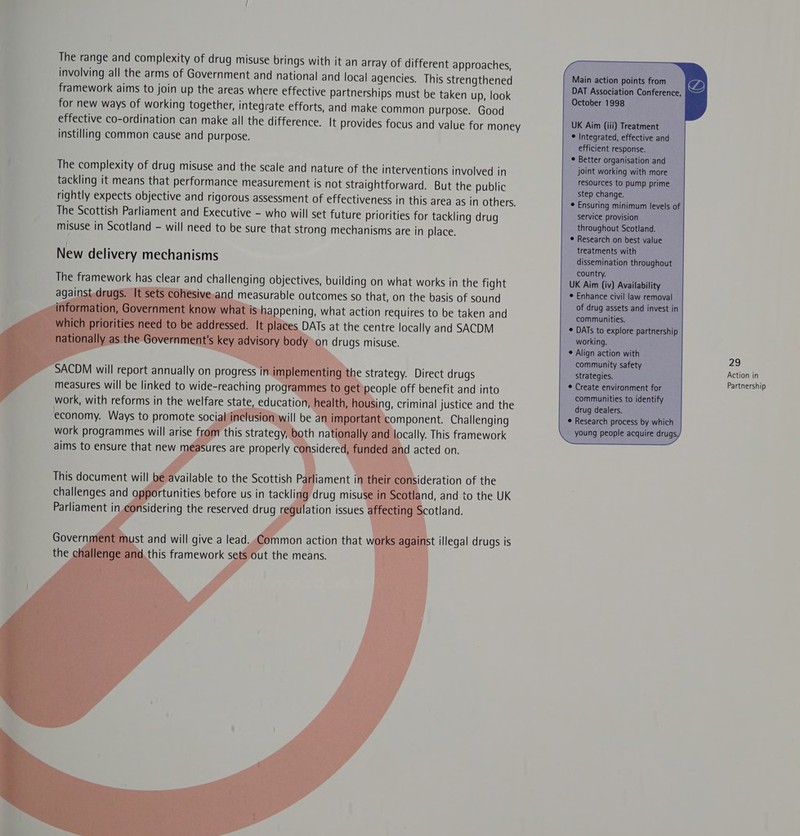  The range and complexity of drug misuse brings with it an array of different approaches, involving all the arms of Government and national and local agencies. This strengthened framework aims to join up the areas where effective partnerships must be taken up, look for new ways of working together, integrate efforts, and make common purpose. Good effective co-ordination can make all the difference. It provides focus and value for money instilling common cause and purpose. The complexity of drug misuse and the scale and nature of the interventions involved in tackling it means that performance measurement is not Straightforward. But the public rightly expects objective and rigorous assessment of effectiveness in this area as in others. The Scottish Parliament and Executive - who will set future priorities for tackling drug misuse in Scotland - will need to be sure that strong mechanisms are in place. / New delivery mechanisms The framework has clear and challenging objectives, building on what works in the fight against.drugs. It measurable outcomes so that, on the basis of sound ‘0 Te ppening, what action requires to be taken and DATs at the centre locally and SACDM on drugs misuse.        SACDM will report annually on progress r work, with reforms in the welfare sta economy. Ways to promote soci the strategy. Direct drugs people off benefit and into ing, criminal justice and the omponent. Challenging cally. This framework acted on.          ideration of the and, and to the UK otland.    lation issues     onsidering the reserved drug r  st and will give a lead. Common action that ; ist illegal drugs is ts out the means.         Main action points from DAT Association Conference, October 1998  UK Aim (iii) Treatment * Integrated, effective and efficient response. ° Better organisation and joint working with more resources to pump prime step change. © Ensuring minimum levels of service provision throughout Scotland. ° Research on best value treatments with dissemination throughout country. UK Aim (iv) Availability © Enhance civil law removal of drug assets and invest in communities. ¢ DATs to explore partnership working. ¢ Align action with community safety strategies. communities to identify drug dealers. Research process by which young people acquire drugs                                                   29 Action in