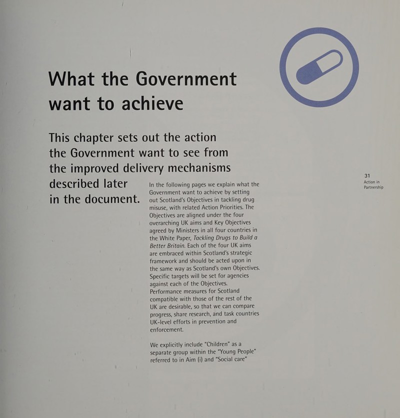 described later in the document. In the following pages we explain what the Government want to achieve by setting out Scotland's Objectives in tackling drug misuse, with related Action Priorities. The Objectives are aligned under the four overarching UK aims and Key Objectives agreed by Ministers in all four countries in the White Paper, Tackling Drugs to Build a Better Britain. Each of the four UK aims are embraced within Scotland's strategic framework and should be acted upon in the same way as Scotland's own Objectives. Specific targets will be set for agencies against each of the Objectives. Performance measures for Scotland compatible with those of the rest of the UK are desirable, so that we can compare progress, share research, and task countries UK-level efforts in prevention and enforcement. We explicitly include “Children” as a separate group within the “Young People” referred to in Aim (i) and “Social care  31 Action in