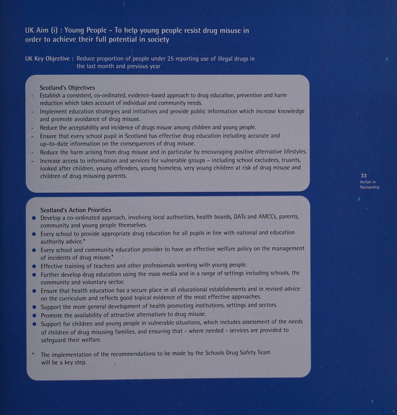 order to achieve their full potential in society UK Key Objective : Reduce proportion of people under 25 reporting use of illegal drugs in the last month and previous year e Scotland's Objectives Establish a consistent, co-ordinated, evidence-based approach to drug education, prevention and harm reduction which takes account of individual and community needs. Implement education strategies and initiatives and provide public information which increase knowledge and promote avoidance of drug misuse. Reduce the acceptability and incidence of drugs misuse among children and young people. Ensure that every school pupil in Scotland has effective drug education including accurate and up-to-date information on the consequences of drug misuse. Reduce the harm arising from drug misuse and in particular by encouraging positive alternative lifestyles. Increase access to information and services for vulnerable groups - including school excludees, truants, looked after children, young offenders, young homeless, very young children at risk of drug misuse and children of drug misusing parents. | : 33 Action in Partnership é Scotland's Action Priorities a Develop a co-ordinated approach, involving local authorities, health boards, DATs and AMCCs, parents, | ; community and young people themselves. Every school to provide appropriate drug education for all pupils in line with national and education authority advice.” ; Every school and community education provider to have an effective welfare policy on the management of incidents of drug misuse.” 3 Effective training of teachers and other professionals working with young people. Further develop drug education using the mass media and in a range of settings including schools, the community and voluntary sector. Ensure that health education has a secure place in all educational establishments and in revised advice on the curriculum and reflects good topical evidence of the most effective approaches. Support the more general development of health promoting institutions, settings and sectors. Promote the availability of attractive alternatives to drug misuse. Support for children and young people in vulnerable situations, which includes assessment of the needs of children of drug misusing families, and ensuring that - where needed - services are provided to safeguard their welfare. The implementation of the recommendations to be made by the Schools Drug Safety Team will be a key step. 