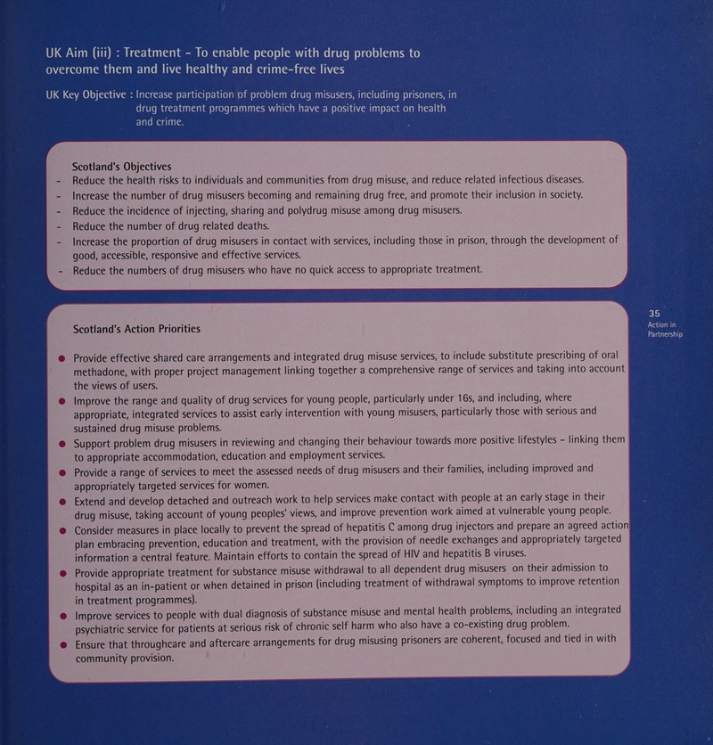 drug treatment programmes which have a positive impact on health and crime. Scotland's Objectives Reduce the health risks to individuals and communities from drug misuse, and reduce related infectious diseases. Increase the number of drug misusers becoming and remaining drug free, and promote their inclusion in society. Reduce the incidence of injecting, sharing and polydrug misuse among drug misusers. Reduce the number of drug related deaths. Increase the proportion of drug misusers in contact with services, including those in prison, through the development of good, accessible, responsive and effective services. Reduce the numbers of drug misusers who have no quick access to appropriate treatment. 35 Scotland's Action Priorities Action in Partnership Provide effective shared care arrangements and integrated drug misuse services, to include substitute prescribing of oral methadone, with proper project management linking together a comprehensive range of services and taking into account the views of users. Improve the range and quality of drug services for young people, particularly under 16s, and including, where appropriate, integrated services to assist early intervention with young misusers, particularly those with serious and sustained drug misuse problems. Support problem drug misusers in reviewing and changing their behaviour towards more positive lifestyles - linking them to appropriate accommodation, education and employment services. Provide a range of services to meet the assessed needs of drug misusers and their families, including improved and appropriately targeted services for women. Extend and develop detached and outreach work to help services make contact with people at an early stage in their drug misuse, taking account of young peoples’ views, and improve prevention work aimed at vulnerable young people. Consider measures in place locally to prevent the spread of hepatitis C among drug injectors and prepare an agreed action plan embracing prevention, education and treatment, with the provision of needle exchanges and appropriately targeted information a central feature. Maintain efforts to contain the spread of HIV and hepatitis B viruses. Provide appropriate treatment for substance misuse withdrawal to all dependent drug misusers on their admission to hospital as an in-patient or when detained in prison (including treatment of withdrawal symptoms to improve retention in treatment programmes). Improve services to people with dual diagnosis of substance misuse and mental health problems, including an integrated psychiatric service for patients at serious risk of chronic self harm who also have a co-existing drug problem. Ensure that throughcare and aftercare arrangements for drug misusing prisoners are coherent, focused and tied in with community provision. 