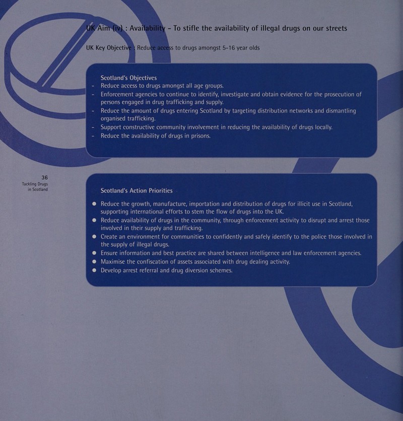   - To stifle the availability of illegal drugs on our streets ss to drugs amongst 5-16 year olds Scotland's Objectives Reduce access to drugs amongst all age groups. Enforcement agencies to continue to identify, investigate and obtain evidence for the prosecution of persons engaged in drug trafficking and supply. Reduce the amount of drugs entering Scotland by targeting distribution networks and dismantling organised trafficking. Support constructive community involvement in reducing the availability of drugs locally. Reduce the availability of drugs in prisons. Scotland's Action Priorities . Reduce the growth, manufacture, importation and distribution of drugs for illicit use in Scotland, supporting international efforts to stem the flow of drugs into the UK. Reduce availability of drugs in the community, through enforcement activity to disrupt and arrest those involved in their supply and trafficking. Create an environment for communities to confidently and safely identify to the police those involved in the supply of illegal drugs. Ensure information and best practice are shared between intelligence and law enforcement agencies. Maximise the confiscation of assets associated with drug dealing activity. Develop arrest referral and drug diversion schemes. 
