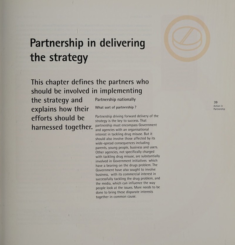 Partnership in delivering the strategy This chapter defines the partners who should be involved in implementing the Strategy and Partnership nationally ¥ explains how their “ht st of partnership? eae efforts should be Partnership driving forward delivery of the strategy is the key to success. That partnership must encompass Government harnessed together. and agencies with an organisational interest in tackling drug misuse. But it should also involve those affected by its wide-spread consequences including parents, young people, business and users. Other agencies, not specifically charged with tackling drug misuse, are substantially involved in Government initiatives which have a bearing on the drugs problem. The Government have also sought to involve business, with its commercial interest in successfully tackling the drug problem, and the media, which can influence the way people look at the issues. More needs to be done to bring these disparate interests together in common cause.