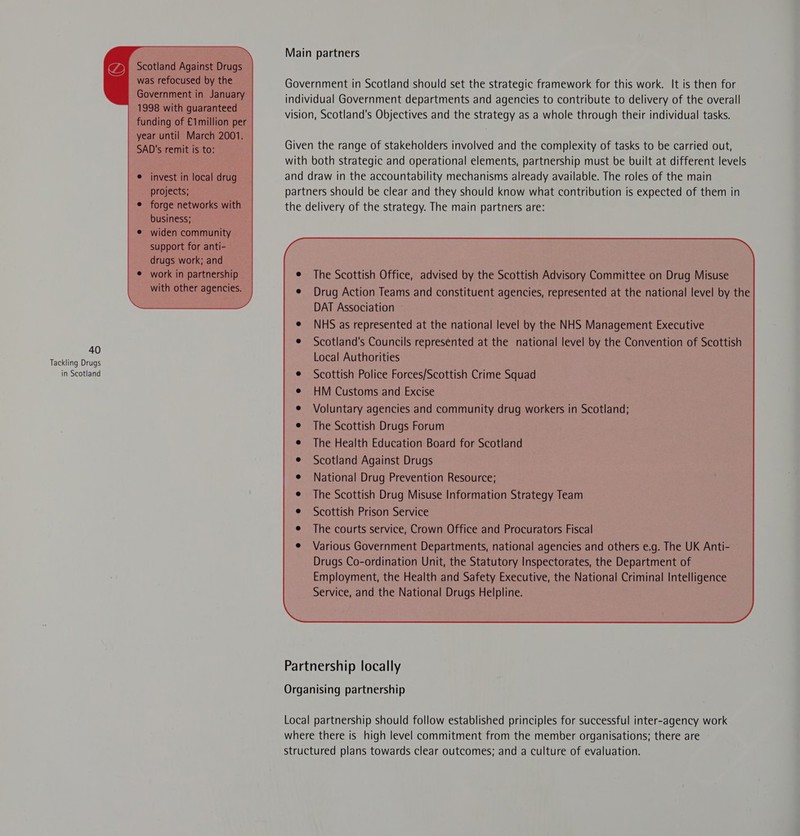 Tackling Drugs in Scotland C) Scotland Against Drugs was refocused by the Government in January 1998 with guaranteed funding of €1million per year until March 2001. SAD's remit is to: invest in local drug projects; forge networks with business; widen community support for anti- drugs work; and work in partnership with other agencies.  Main partners Government in Scotland should set the strategic framework for this work. It is then for individual Government departments and agencies to contribute to delivery of the overall vision, Scotland's Objectives and the strategy as a whole through their individual tasks. Given the range of stakeholders involved and the complexity of tasks to be carried out, with both strategic and operational elements, partnership must be built at different levels and draw in the accountability mechanisms already available. The roles of the main partners should be clear and they should know what contribution is expected of them in the delivery of the strategy. The main partners are: The Scottish Office, advised by the Scottish Advisory Committee on Drug Misuse Drug Action Teams and constituent agencies, represented at the national level by the DAT Association ~ NHS as represented at the national level by the NHS Management Executive Scotland's Councils represented at the national level by the Convention of Scottish Local Authorities Scottish Police Forces/Scottish Crime Squad HM Customs and Excise The Health Education Board for Scotland Scotland Against Drugs National Drug Prevention Resource; The Scottish Drug Misuse Information Strategy Team Scottish Prison Service The courts service, Crown Office and Procurators Fiscal Various Government Departments, national agencies and others e.g. The UK Anti- Drugs Co-ordination Unit, the Statutory Inspectorates, the Department of Employment, the Health and Safety Executive, the National Criminal Intelligence Service, and the National Drugs Helpline.  Partnership locally Organising partnership Local partnership should follow established principles for successful inter-agency work where there is high level commitment from the member organisations; there are structured plans towards clear outcomes; and a culture of evaluation.