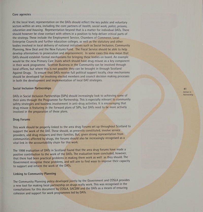 Core agencies At the local level, representation on the DATs should reflect the key public and voluntary sectors within an area, including the core partners of health, social work, police, prisons, education and housing. Representation beyond that is a matter for individual DATs. There should however be close contact with others in a position to help deliver critical parts of the strategy. These include the Employment Service, Chambers of Commerce, Local Enterprise Councils and further education colleges, as well as the statutory and other bodies involved in local delivery of national initiatives such as Social Inclusion, Community Planning, New Deal and the New Futures Fund. The Fiscal Service should be able to help develop alternatives to prosecution and imprisonment. In some cases this may mean that DATs should establish formal mechanisms for bringing these bodies on board. An example would be the new Primary Care Trusts which should have drug misuse as a key component in their work programme. Scottish Business in the Community can be involved through local offices, but where this is not possible they can be brought in through Scotland Against Drugs. To ensure that DATs receive full political support locally, clear mechanisms should be developed for involving elected members and council decision making processes in both the development and implementation of local DAT strategies. Social Inclusion Partnerships 41 : Action in DATs in Social Inclusion Partnerships (SIPs) should increasingly look to achieving some of Partnership their aims through the Programme for Partnership. This is especially relevant to community safety strategies and business involvement in anti-drug activities. It is encouraging that drug misuse is featuring in the forward plans of SIPs, but DATs need to be more actively involved in the preparation of these plans. Drug Forums This work should be properly linked to the area drug forums set up throughout Scotland to support the work of the DAT. These should, as presently constituted, involve service providers, and drug misusers and their families. But, given strong representation from communities affected by drugs, the forums should also be increasingly recognised as a vital link in the accountability chain for this work. The 1998 evaluation of DATs in Scotland found that the area drug forums have made a positive contribution to the work of the DATs. The evaluation team concluded, however, that there had been practical problems in making them work as well as they should. The Government recognise these problems, and will aim to find ways to improve their capacity to support and inform the work of the DATs. Linking to Community Planning The Community Planning policy developed jointly by the Government and COSLA provides a new tool for making local partnership on drugs really work. This was recognised in the consultations for this document by COSLA, SACDM and the DATs as a means of ensuring cohesion and support for work programmes led by DATs.