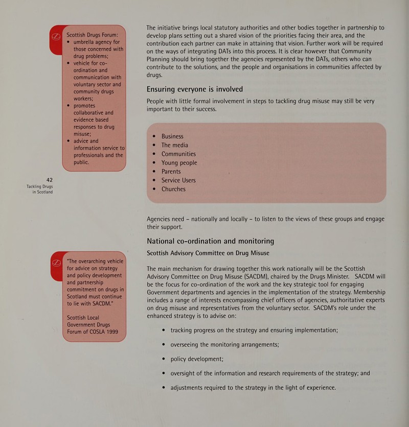 Scottish Drugs Forum: — ° umbrella agency for those concerned with _ drug problems; vehicle for co- ordination and | communication with — - voluntary sector and community drugs | workers; _ . promotes © collaborative and evidence based responses to drug — MISUSE; advice and information service to professionals and the - public. 42   The overarching vehicle for advice on strategy -and policy development and partnership _ commitment on drugs in Scotland must continue to lie with SACDM. _             Scottish Local — Government Drugs Forum of COSLA 1999  The initiative brings local statutory authorities and other bodies together in partnership to develop plans setting out a shared vision of the priorities facing their area, and the contribution each partner can make in attaining that vision. Further work will be required on the ways of integrating DATs into this process. It is clear however that Community Planning should bring together the agencies represented by the DATs, others who can contribute to the solutions, and the people and organisations in communities affected by drugs. Ensuring everyone is involved People with little formal involvement in steps to tackling drug misuse may still be very important to their success. e Business e The media ¢ Communities e Young people e Parents e Service Users e Churches Agencies need - nationally and locally - to listen to the views of these groups and engage their support. National co-ordination and monitoring Scottish Advisory Committee on Drug Misuse The main mechanism for drawing together this work nationally will be the Scottish Advisory Committee on Drug Misuse (SACDM), chaired by the Drugs Minister. SACDM will be the focus for co-ordination of the work and the key strategic tool for engaging Government departments and agencies in the implementation of the strategy. Membership includes a range of interests encompassing chief officers of agencies, authoritative experts on drug misuse and representatives from the voluntary sector. SACDM's role under the enhanced strategy is to advise on: e tracking progress on the strategy and ensuring implementation; e overseeing the monitoring arrangements; e policy development; e oversight of the information and research requirements of the strategy; and e adjustments required to the strategy in the light of experience.