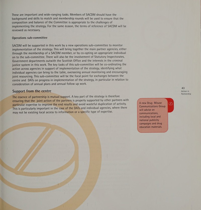 These are important and wide-ranging tasks. Members of SACDM should have the background and skills to match and membership rounds will be used to ensure that the composition and balance of the Committee is appropriate to the challenges of implementing the strategy. For the same reason, the terms of reference of SACDM will be reviewed as necessary. Operations sub-committee SACDM will be supported in this work by a new operations sub-committee to monitor implementation of the strategy. This will bring together the main partner agencies, either through the membership of a SACDM member, or by co-opting an appropriate individual on to the sub-committee. There will also be the involvement of Statutory Inspectorates, Government departments outwith the Scottish Office and the interests in the criminal justice system in this work. The key tasks of this sub-committee will be co-ordinating the action across agencies in support of implementation of the strategy, identifying what individual agencies can bring to the table, overseeing annual monitoring and encouraging joint resourcing. This sub-committee will be the focal point for exchanges between the centre and DATs on progress in implementation of the strategy, in particular in relation to consideration of annual plans and annual follow up work. 43 Action in Partnership       Bork. A key part of the strategy is therefore ners is properly supported by other partners with id avoid wasteful duplication of activity.   D lar Serie to impro\ er his i is particularly important in the . may not be existing local access to info or a spe ific type of expertise.  