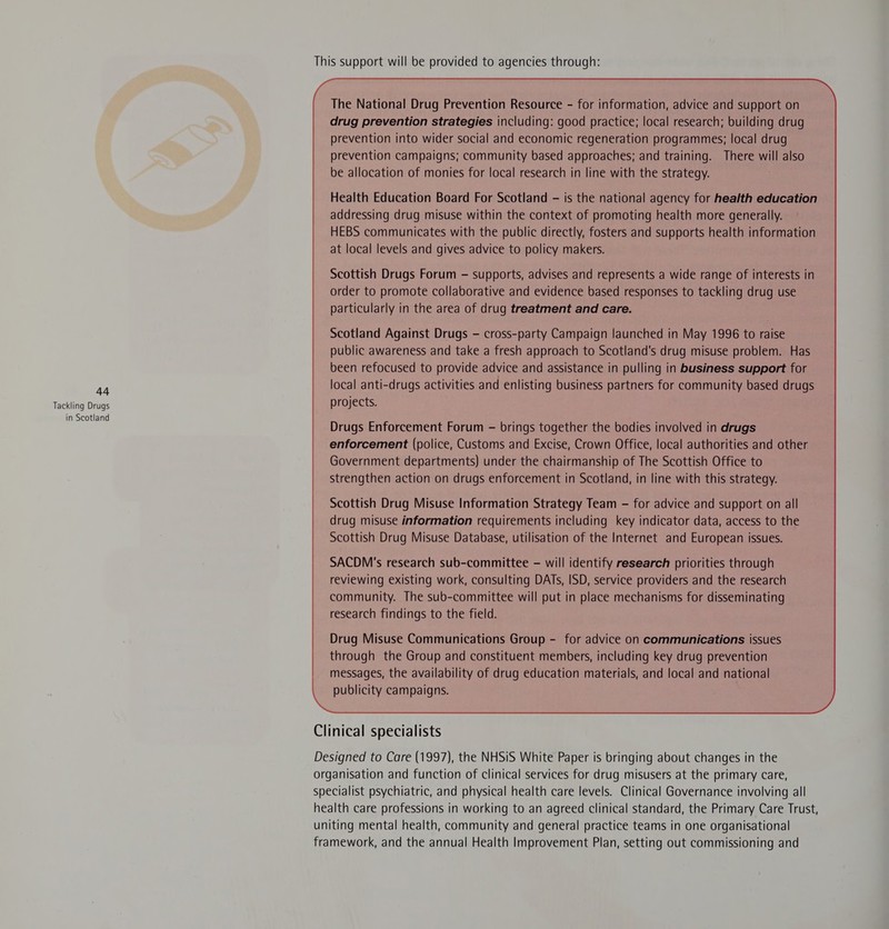 Tackling Drugs in Scotland This support will be provided to agencies through: The National Drug Prevention Resource - for information, advice and support on drug prevention strategies including: good practice; local research; building drug prevention into wider social and economic regeneration programmes; local drug prevention campaigns; community based approaches; and training. There will also be allocation of monies for local research in line with the strategy. Health Education Board For Scotland - is the national agency for health education addressing drug misuse within the context of promoting health more generally. HEBS communicates with the public directly, fosters and supports health information at local levels and gives advice to policy makers. Scottish Drugs Forum — supports, advises and represents a wide range of interests in order to promote collaborative and evidence based responses to tackling drug use particularly in the area of drug treatment and care. Scotland Against Drugs - cross-party Campaign launched in May 1996 to raise public awareness and take a fresh approach to Scotland's drug misuse problem. Has been refocused to provide advice and assistance in pulling in business support for local anti-drugs activities and enlisting business partners for community based drugs projects. Drugs Enforcement Forum - brings together the bodies involved in drugs enforcement (police, Customs and Excise, Crown Office, local authorities and other Government departments) under the chairmanship of The Scottish Office to strengthen action on drugs enforcement in Scotland, in line with this strategy. Scottish Drug Misuse Information Strategy Team - for advice and support on all drug misuse information requirements including key indicator data, access to the Scottish Drug Misuse Database, utilisation of the Internet and European issues. SACDM's research sub-committee - will identify research priorities through reviewing existing work, consulting DATs, ISD, service providers and the research community. The sub-committee will put in place mechanisms for disseminating research findings to the field. Drug Misuse Communications Group - for advice on communications issues through the Group and constituent members, including key drug prevention messages, the availability of drug education materials, and local and national publicity campaigns. Clinical specialists Designed to Care (1997), the NHSiS White Paper is bringing about changes in the organisation and function of clinical services for drug misusers at the primary care, specialist psychiatric, and physical health care levels. Clinical Governance involving all health care professions in working to an agreed clinical standard, the Primary Care Trust, uniting mental health, community and general practice teams in one organisational framework, and the annual Health Improvement Plan, setting out commissioning and