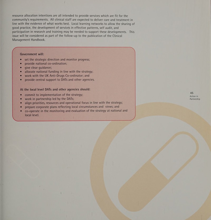 resource allocation intentions are all intended to provide services which are fit for the community's requirements. All clinical staff are expected to deliver care and treatment in line with the evidence of what works best. Local learning networks to allow the sharing of good practice, the development of services in effective patterns, self audit, and participation in research and training may be needed to support these developments. This issue will be considered as part of the follow-up to the publication of the Clinical Management Handbook. set the strategic direction and monitor progress; provide national co-ordination; give clear guidance; allocate national funding in line with the strategy; work with the UK Anti-Drugs Co-ordinator; and provide central support to DATs and other agencies. At the local level DATs and other agencies should: commit to implementation of the strategy; bide 7 work in partnership led by the DATs; Parineiship align priorities, resources and operational focus in line with the strategy; prepare corporate plans reflecting local circumstances and views; and co-operate in the monitoring and evaluation of the strategy at national and local level.  