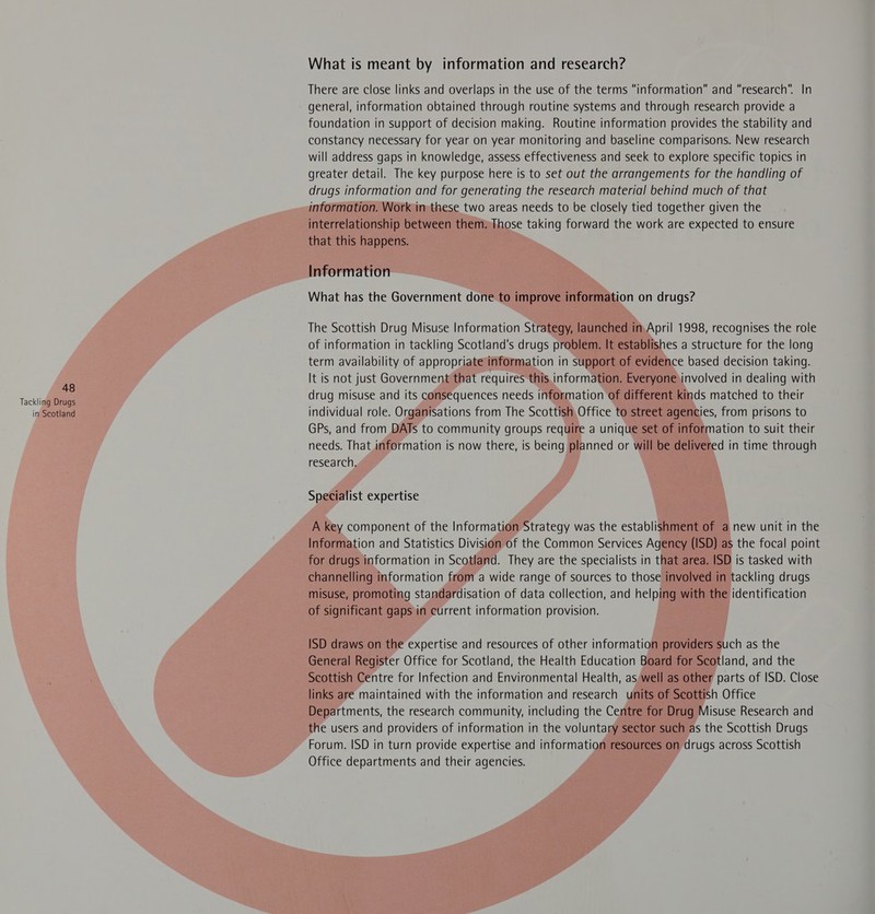 Tackling Drugs in Scotland What is meant by information and research? There are close links and overlaps in the use of the terms “information” and “research”. In general, information obtained through routine systems and through research provide a foundation in support of decision making. Routine information provides the stability and constancy necessary for year on year monitoring and baseline comparisons. New research will address gaps in knowledge, assess effectiveness and seek to explore specific topics in greater detail. The key purpose here is to set out the arrangements for the handling of drugs information and for generating the research material behind much of that information. Work in-these two areas needs to be closely tied together given the interrelationship between them» Those taking forward the work are expected to ensure that this happens. Information What has the Government done to improve information on drugs? The Scottish Drug Misuse Information Strategy, launched in.April 1998, recognises the role of information in tackling Scotland's drugs problem. It establishes a structure for the long term availability of appropriate information in support of evidence based decision taking. It is not just Government that requires this. information. Everyone involved in dealing with drug misuse and its consequences needs information of different kinds matched to their individual role. Organisations from The Scottish Office to street agencies, from prisons to GPs, and from DATs to community groups require a unique set of information to suit their needs. That information is now there, is being planned or will be delivered in time through research, Specialist expertise A key component of the Information Strategy was the establishment of a new unit in the Information and Statistics Division of the Common Services Agency (ISD) as the focal point for drugs information in Scotland. They are the specialists in that area. ISD is tasked with channelling information from a wide range of sources to those involved in tackling drugs misuse, promoting standardisation of data collection, and helping with the identification of significant gaps in current information provision. ISD draws on the expertise and resources of other information providers such as the General Register Office for Scotland, the Health Education Board for Scotland, and the Scottish Centre for Infection and Environmental Health, as well as other parts of ISD. Close links are maintained with the information and research units of Scottish Office Departments, the research community, including the Centre for Drug Misuse Research and the users and providers of information in the voluntary sector such as the Scottish Drugs Forum. ISD in turn provide expertise and information resources on drugs across Scottish Office departments and their agencies.