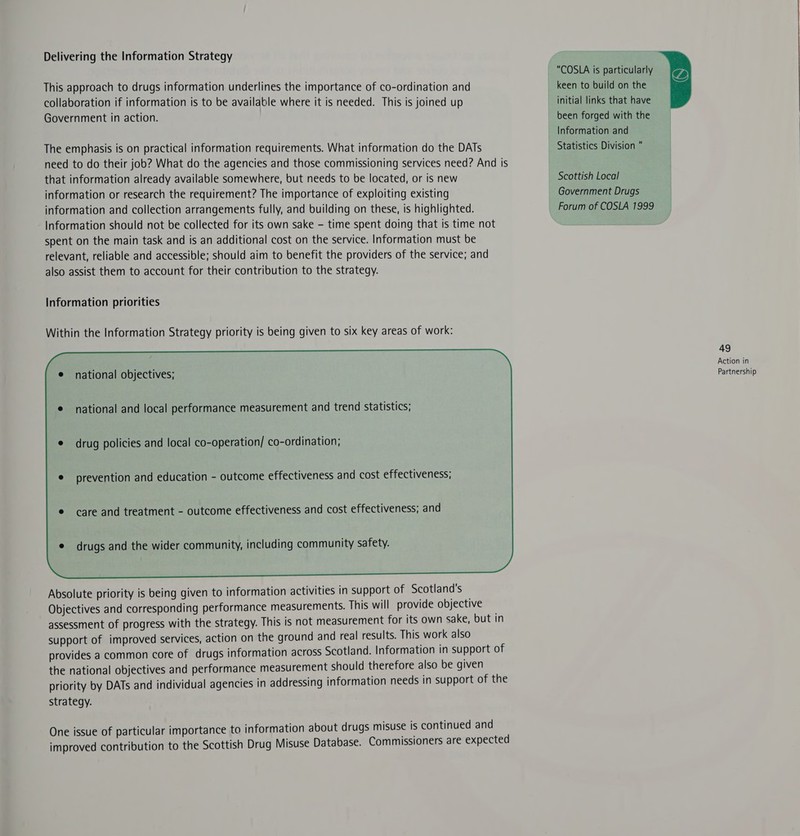 Delivering the Information Strategy This approach to drugs information underlines the importance of co-ordination and collaboration if information is to be available where it is needed. This is joined up Government in action. The emphasis is on practical information requirements. What information do the DATs need to do their job? What do the agencies and those commissioning services need? And is that information already available somewhere, but needs to be located, or is new information or research the requirement? The importance of exploiting existing information and collection arrangements fully, and building on these, is highlighted. Information should not be collected for its:own sake - time spent doing that is time not spent on the main task and is an additional cost on the service. Information must be relevant, reliable and accessible; should aim to benefit the providers of the service; and also assist them to account for their contribution to the strategy. Information priorities Within the Information Strategy priority is being given to six key areas of work: e national objectives; national and local performance measurement and trend statistics; drug policies and local co-operation/ co-ordination; prevention and education - outcome effectiveness and cost effectiveness; care and treatment - outcome effectiveness and cost effectiveness; and Absolute priority is being given to information activities in support of Scotland's Objectives and corresponding performance measurements. This will provide objective assessment of progress with the strategy. This is not measurement for its own sake, but in support of improved services, action on the ground and real results. This work also provides a common core of drugs information across Scotland. Information in support of the national objectives and performance measurement should therefore also be given priority by DATs and individual agencies in addressing information needs in support of the strategy. One issue of particular importance to information about drugs misuse is continued and improved contribution to the Scottish Drug Misuse Database. Commissioners are expected  COSLA is particularly keen to build on the initial links that have been forged with the Information and Statistics Division “ Scottish Local Government Drugs Forum of COSLA 1999 49 Action in Partnership