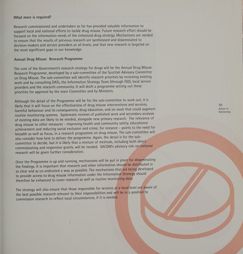 What more is required? Research commissioned and undertaken so far has provided valuable information to support local and national efforts to tackle drug misuse. Future research effort should be focused on the information needs of the enhanced drug strategy. Mechanisms are needed to ensure that the results of previous research are synthesised and disseminated to decision-makers and service providers at all levels, and that new research is targeted on the most significant gaps in our knowledge. Annual Drug Misuse Research Programme The core of the Government's research strategy for drugs will be the Annual Drug Misuse Research Programme, developed by a sub-committee of the Scottish Advisory Committee on Drug Misuse. The sub-committee will identify research priorities by reviewing existing work and by consulting DATs, the Information Strategy Team (through ISD), local service providers and the research community. It will draft a programme setting out these priorities for approval by the main Committee and by Ministers. Although the detail of the Programme will be for the sub-committee to work out, it is likely that it will focus on the effectiveness of drug misuse interventions and services, 51 harmful behaviour and its consequences, drug education, and on work that could augment Action in routine monitoring systems. Systematic reviews of published work and secondary analysis Partnership of existing data are likely to be needed, alongside new primary research. The relevance of drug misuse to other measures - improving health and community safety, educational achievement and reducing social exclusion and crime, for instance - points to the need for breadth as well as focus, in a research programme on drug misuse. The sub-committee will also consider how best to deliver the programme. Again, the detail is for the sub- committee to decide, but it is likely that a mixture of methods, including both direc commissioning and responsive grants, will be needed. SACDM's advisory role o research will be given further consideration. :              Once the Programme is up and running, mechanisms will be put in plac the findings. It is important that research and other information shou as clear and as co-ordinated a way as possible. The mechanisms tha to provide access to drug misuse information under the Informatior therefore be enhanced to cover research as well as routine monito The strategy will also ensure that those responsible for services at the best possible research relevant to their responsibilities and wi commission research to reflect local circumstances, if it is needed.