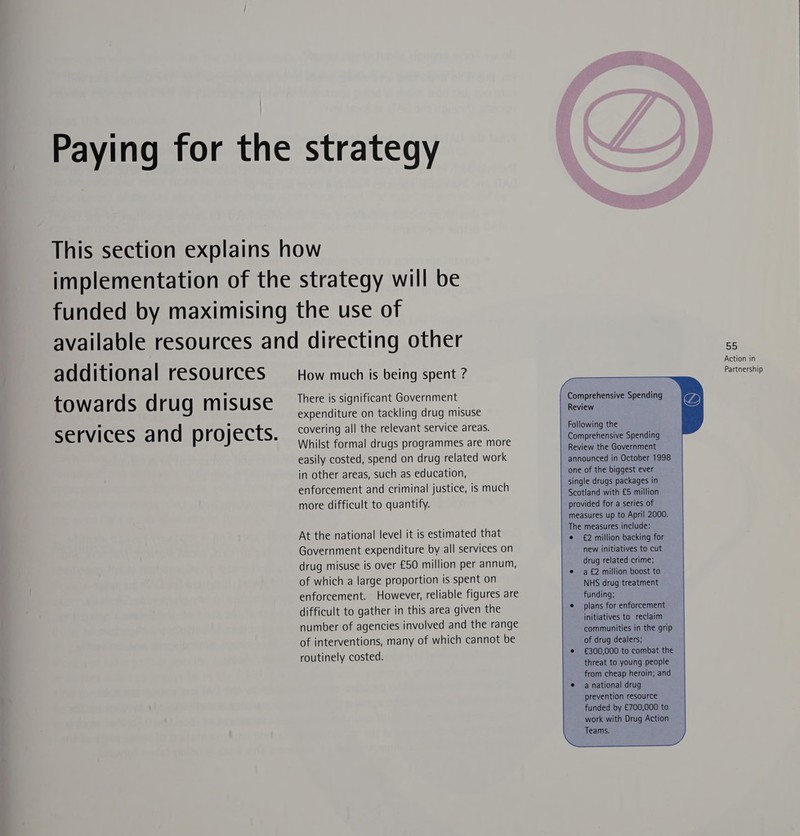 additional resources towards drug misuse services and projects. How much is being spent ? There is significant Government expenditure on tackling drug misuse covering all the relevant service areas. Whilst formal drugs programmes are more easily costed, spend on drug related work in other areas, such as education, enforcement and criminal justice, is much more difficult to quantify. At the national level it is estimated that Government expenditure by all services on drug misuse is over £50 million per annum, of which a large proportion is spent on enforcement. However, reliable figures are difficult to gather in this area given the number of agencies involved and the range of interventions, many of which cannot be routinely costed.  55 Action in Partnership Comprehensive Spending Review Following the Comprehensive Spending Review the Government announced in October 1998 one of the biggest ever single drugs packages in Scotland with £5 million provided for a series of measures up to April 2000. The measures include: e £2 million backing for new initiatives to cut drug related crime; a £2 million boost to NHS drug treatment funding; plans for enforcement initiatives to reclaim communities in the grip of drug dealers; £300,000 to combat the threat to young people from cheap heroin; and a national drug prevention resource funded by £700,000 to work with Drug Action Teams.