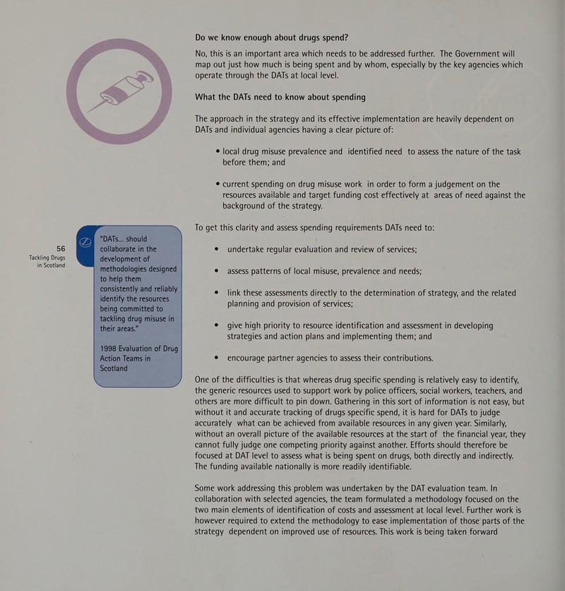 Do we know enough about drugs spend? No, this is an important area which needs to be addressed further. The Government will map out just how much is being spent and by whom, especially by the key agencies which operate through the DATs at local level. What the DATs need to know about spending The approach in the strategy and its effective implementation are heavily dependent on DATs and individual agencies having a clear picture of: ¢ local drug misuse prevalence and identified need to assess the nature of the task before them; and © current spending on drug misuse work in order to form a judgement on the resources available and target funding cost effectively at areas of need against the background of the strategy. To get this clarity and assess spending requirements DATs need to:   y “DATs... should     56 collaborate in the e¢ undertake regular evaluation and review of services; Tackling Drugs development of in Scotland methodologies designed to help them consistently and reliably identify the resources being committed to tackling drug misuse in their areas. e assess patterns of local misuse, prevalence and needs;       e link these assessments directly to the determination of strategy, and the related planning and provision of services;     ¢ give high priority to resource identification and assessment in developing strategies and action plans and implementing them; and   1998 Evaluation of Drug Action Teams in Scotland   ¢ encourage partner agencies to assess their contributions.   One of the difficulties is that whereas drug specific spending is relatively easy to identify, the generic resources used to support work by police officers, social workers, teachers, and others are more difficult to pin down. Gathering in this sort of information is not easy, but without it and accurate tracking of drugs specific spend, it is hard for DATs to judge accurately what can be achieved from available resources in any given year. Similarly, without an overall picture of the available resources at the start of the financial year, they cannot fully judge one competing priority against another. Efforts should therefore be focused at DAT level to assess what is being spent on drugs, both directly and indirectly. The funding available nationally is more readily identifiable. Some work addressing this problem was undertaken by the DAT evaluation team. In collaboration with selected agencies, the team formulated a methodology focused on the two main elements of identification of costs and assessment at local level. Further work is however required to extend the methodology to ease implementation of those parts of the strategy dependent on improved use of resources. This work is being taken forward