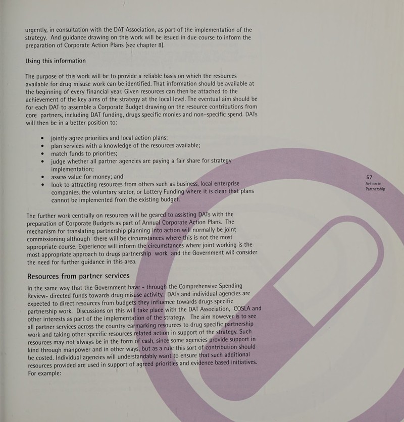 urgently, in consultation with the DAT Association, as part of the implementation of the strategy. And guidance drawing on this work will be issued in due course to inform the preparation of Corporate Action Plans (see chapter 8). Using this information The purpose of this work will be to provide a reliable basis on which the resources available for drug misuse work can be identified. That information should be available at the beginning of every financial year. Given resources can then be attached to the achievement of the key aims of the strategy at the local level. The eventual aim should be for each DAT to assemble a Corporate Budget drawing on the resource contributions from core partners, including DAT funding, drugs specific monies and non-specific spend. DATs will then be in a better position to: jointly agree priorities and local action plans; plan services with a knowledge of the resources available; match funds to priorities; judge whether all partner agencies are paying a fair share for strategy implementation; assess value for money; and 57 e look to attracting resources from others such as business, local enterprise Action in companies, the voluntary sector, or Lottery Funding where it is clear that plans Partnership cannot be implemented from the existing budget. The further work centrally on resources will be geared to assisting DATs with the preparation of Corporate Budgets as part of Annual Corporate Action Plans. The mechanism for translating partnership planning into action will normally be joint commissioning although there will be circumstances where this is not the most appropriate course. Experience will inform the circumstances where joint working is the most appropriate approach to drugs partnership work and the Government wil! consider the need for further guidance in this area. Resources from partner services In the same way that the Government have - through the Comprehensive Spending Review- directed funds towards drug misuse activity, DATs and individual agencies are expected to direct resources from budgets they influence towards drugs specific partnership work. Discussions on this will take place with the DAT Association, COSLA and other interests as part of the implementation of the strategy. The aim however is to see all partner services across the country earmarking resources to drug specific partnership work and taking other specific resources related action in support of the strategy. Such resources may not always be in the form of cash, since some agencies provide support in kind through manpower and in other ways, but as a rule this sort of contribution should be costed. Individual agencies will understandably want to ensure that such additional resources provided are used in support of agreed priorities and evidence based initiatives. For example: