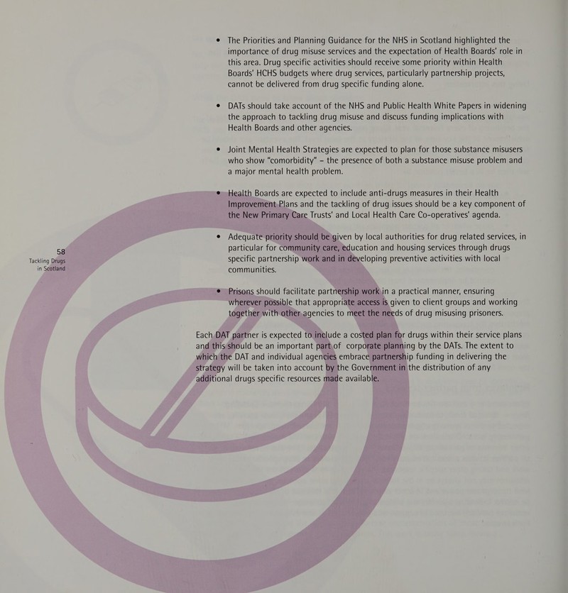 Tackling Drugs in Scotland e The Priorities and Planning Guidance for the NHS in Scotland highlighted the importance of drug misuse services and the expectation of Health Boards’ role in this area. Drug specific activities should receive some priority within Health Boards' HCHS budgets where drug services, particularly partnership projects, cannot be delivered from drug specific funding alone. e DATs should take account of the NHS and Public Health White Papers in widening the approach to tackling drug misuse and discuss funding implications with Health Boards and other agencies. e Joint Mental Health Strategies are expected to plan for those substance misusers who show “comorbidity” - the presence of both a substance misuse problem and a major mental health problem. e Health Boards are expected to include anti-drugs measures in their Health Improvement,Plans and the tackling of drug issues should be a key component of the New Primary Care Trusts’ and Local Health Care Co-operatives’ agenda. e Adequate priority should be given by local authorities for drug related services, in particular for community care, education and housing services through drugs specific partnership work and in developing preventive activities with local communities. ¢ Prisons should facilitate partnership workin a practical manner, ensuring wherever possible that appropriate access is given to client groups and working together with other.agencies to meet the needs of drug misusing prisoners. Each DAT partner is expected to include a costed plan for drugs within their service plans and this should be an important part.of corporate planning by the DATs. The extent to which the DAT and individual agencies embrace partnership funding in delivering the strategy will be taken into account by the Government in the distribution of any additional drugs specific resources made available.