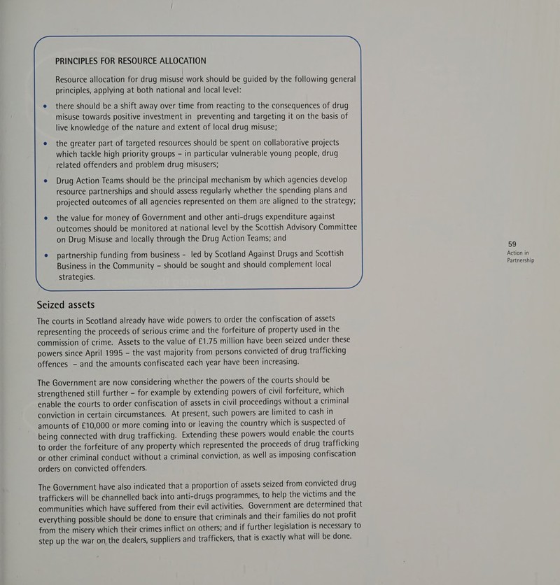 PRINCIPLES FOR RESOURCE ALLOCATION Resource allocation for drug misuse work should be guided by the following general principles, applying at both national and local level: there should be a shift away over time from reacting to the consequences of drug misuse towards positive investment in preventing and targeting it on the basis of live knowledge of the nature and extent of local drug misuse; related offenders and problem drug misusers; Drug Action Teams should be the principal mechanism by which agencies develop resource partnerships and should assess regularly whether the spending plans and projected outcomes of all agencies represented on them are aligned to the strategy; the value for money of Government and other anti-drugs expenditure against outcomes should be monitored at national level by the Scottish Advisory Committee on Drug Misuse and locally through the Drug Action Teams; and S8) partnership funding from business - led by Scotland Against Drugs and Scottish Action in Business in the Community - should be sought and should complement local oe strategies.  Seized assets The courts in Scotland already have wide powers to order the confiscation of assets representing the proceeds of serious crime and the forfeiture of property used in the commission of crime. Assets to the value of £1.75 million have been seized under these powers since April 1995 - the vast majority from persons convicted of drug trafficking offences - and the amounts confiscated each year have been increasing. The Government are now considering whether the powers of the courts should be strengthened still further - for example by extending powers of civil forfeiture, which enable the courts to order confiscation of assets in civil proceedings without a criminal conviction in certain circumstances. At present, such powers are limited to cash in amounts of £10,000 or more coming into or leaving the country which is suspected of being connected with drug trafficking. Extending these powers would enable the courts to order the forfeiture of any property which represented the proceeds of drug trafficking or other criminal conduct without a criminal conviction, as well as imposing confiscation orders on convicted offenders. The Government have also indicated that a proportion of assets seized from convicted drug traffickers will be channelled back into anti-drugs programmes, to help the victims and the communities which have suffered from their evil activities. Government are determined that everything possible should be done to ensure that criminals and their families do not profit from the misery which their crimes inflict on others; and if further legislation is necessary to step up the war on the dealers, suppliers and traffickers, that is exactly what will be done.