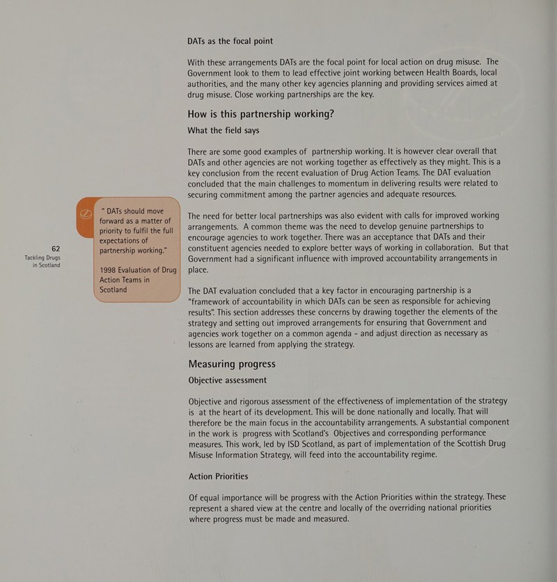 Tackling Drugs in Scotland DATs should move forward as a matter of priority to fulfil the full expectations of partnership working.” 1998 Evaluation of Drug Action Teams in Scotland DATs as the focal point With these arrangements DATs are the focal point for local action on drug misuse. The Government look to them to lead effective joint working between Health Boards, local authorities, and the many other key agencies planning and providing services aimed at drug misuse. Close working partnerships are the key. How is this partnership working? What the field says There are some good examples of partnership working. It is however clear overall that DATs and other agencies are not working together as effectively as they might. This is a key conclusion from the recent evaluation of Drug Action Teams. The DAT evaluation concluded that the main challenges to momentum in delivering results were related to securing commitment among the partner agencies and adequate resources. The need for better local partnerships was also evident with calls for improved working arrangements. A common theme was the need to develop genuine partnerships to encourage agencies to work together. There was an acceptance that DATs and their Government had a significant influence with improved accountability arrangements in place. The DAT evaluation concluded that a key factor in encouraging partnership Is a “framework of accountability in which DATs can be seen as responsible for achieving results. This section addresses these concerns by drawing together the elements of the strategy and setting out improved arrangements for ensuring that Government and agencies work together on a common agenda - and adjust direction as necessary as lessons are learned from applying the strategy. Measuring progress Objective assessment Objective and rigorous assessment of the effectiveness of implementation of the strategy is at the heart of its development. This will be done nationally and locally. That will therefore be the main focus in the accountability arrangements. A substantial component in the work is progress with Scotland's Objectives and corresponding performance measures. This work, led by ISD Scotland, as part of implementation of the Scottish Drug Misuse Information Strategy, will feed into the accountability regime. Action Priorities Of equal importance will be progress with the Action Priorities within the strategy. These represent a shared view at the centre and locally of the overriding national priorities where progress must be made and measured.