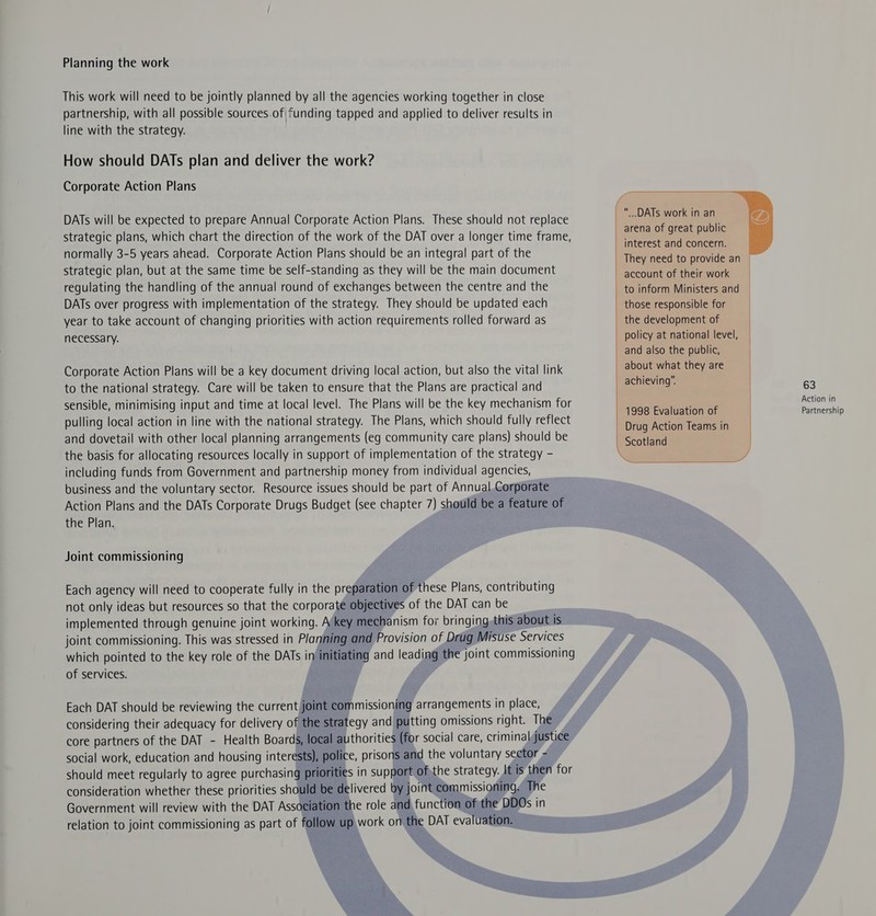 Planning the work This work will need to be jointly planned by all the agencies working together in close partnership, with all possible sources.of| funding tapped and applied to deliver results in line with the strategy. How should DATs plan and deliver the work? Corporate Action Plans DATs will be expected to prepare Annual Corporate Action Plans. These should not replace strategic plans, which chart the direction of the work of the DAT over a longer time frame, normally 3-5 years ahead. Corporate Action Plans should be an integral part of the strategic plan, but at the same time be self-standing as they will be the main document regulating the handling of the annual round of exchanges between the centre and the DATs over progress with implementation of the strategy. They should be updated each year to take account of changing priorities with action requirements rolled forward as necessary. Corporate Action Plans will be a key document driving local action, but also the vital link to the national strategy. Care will be taken to ensure that the Plans are practical and sensible, minimising input and time at local level. The Plans will be the key mechanism for pulling local action in line with the national strategy. The Plans, which should fully reflect and dovetail with other local planning arrangements (eg community care plans) should be the basis for allocating resources locally in support of implementation of the strategy - including funds from Government and partnership money from individual agencies, business and the voluntary sector. Resource issues should be part of Annual. Corporate Action Plans and the DATs Corporate Drugs Budget (see chapter 7) should be a feature of the Plan. Joint commissioning Each agency will need to cooperate fully in the preparation of these Plans, contributing not only ideas but resources so that the corporate objectives of the DAT can be implemented through genuine joint working. A key mechanism for bringing.this about is joint commissioning. This was stressed in Planning and Provision of Drug Misuse Services which pointed to the key role of the DATs in initiating and leading the joint commissioning of services. Each DAT should be reviewing the current joint commissioning arrangements in place, considering their adequacy for delivery of the strategy and putting omissions right. The core partners of the DAT - Health Boards, local authorities (for social care, criminaljustice social work, education and housing interests), police, prisons and the voluntary sector = should meet regularly to agree purchasing priorities in support ofthe strategy. It is then for consideration whether these priorities should be delivered by joint commissioning. The Government will review with the DAT Association the role and, function of the DDOs in relation to joint commissioning as part of follow up work on the DAT evaluation. — A y ...DATs work in an arena of great public interest and concern. account of their work those responsible for the development of policy at national level, and also the public, about what they are achieving. Drug Action Teams in aes 63 Action in