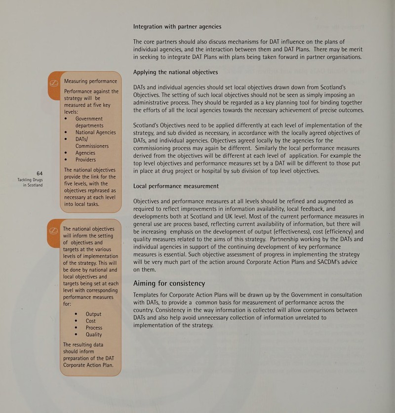 Performance against the strategy will be measured at five key levels: Government departments National Agencies DATs/ Commissioners Agencies Providers The national objectives provide the link for the five levels, with the objectives rephrased as necessary at each level into local tasks. The national objectives will inform the setting of objectives and targets at the various levels of implementation of the strategy. This will be done by national and local objectives and targets being set at each level with corresponding performance measures for: The resulting data should inform preparation of the DAT Corporate Action Plan. Integration with partner agencies The core partners should also discuss mechanisms for DAT influence on the plans of individual agencies, and the interaction between them and DAT Plans. There may be merit in seeking to integrate DAT Plans with plans being taken forward in partner organisations. Applying the national objectives DATs and individual agencies should set local objectives drawn down from Scotland's Objectives. The setting of such local objectives should not be seen as simply imposing an administrative process. They should be regarded as a key planning tool for binding together the efforts of all the local agencies towards the necessary achievement of precise outcomes. Scotland's Objectives need to be applied differently at each level of implementation of the strategy, and sub divided as necessary, in accordance with the locally agreed objectives of DATs, and individual agencies. Objectives agreed locally by the agencies for the commissioning process may again be different. Similarly the local performance measures derived from the objectives will be different at each level of application. For example the top level objectives and performance measures set by a DAT will be different to those put in place at drug project or hospital by sub division of top level objectives. Local performance measurement Objectives and performance measures at all levels should be refined and augmented as required to reflect improvements in information availability, local feedback, and developments both at Scotland and UK level. Most of the current performance measures in general use are process based, reflecting current availability of information, but there will be increasing emphasis on the development of output (effectiveness), cost (efficiency) and quality measures related to the aims of this strategy. Partnership working by the DATs and individual agencies in support of the continuing development of key performance measures is essential. Such objective assessment of progress in implementing the strategy will be very much part of the action around Corporate Action Plans and SACDM's advice on them. Aiming for consistency Templates for Corporate Action Plans will be drawn up by the Government in consultation with DATs, to provide a common basis for measurement of performance across the country. Consistency in the way information is collected will allow comparisons between DATs and also help avoid unnecessary collection of information unrelated to implementation of the strategy.