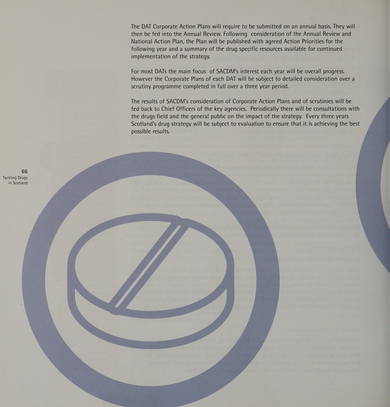 The DAT Corporate Action Plans will require to be submitted on an annual basis. They will then be fed into the Annual Review. Following consideration of the Annual Review and National Action Plan, the Plan will be published with agreed Action Priorities for the following year and a summary of the drug specific resources available for continued implementation of the strategy. For most DATs the main focus of SACDM's interest each year will be overall progress. However the Corporate Plans of each DAT will be subject to detailed consideration over a scrutiny programme completed in full over a three year period.   66 Tackling Drugs in Scotland