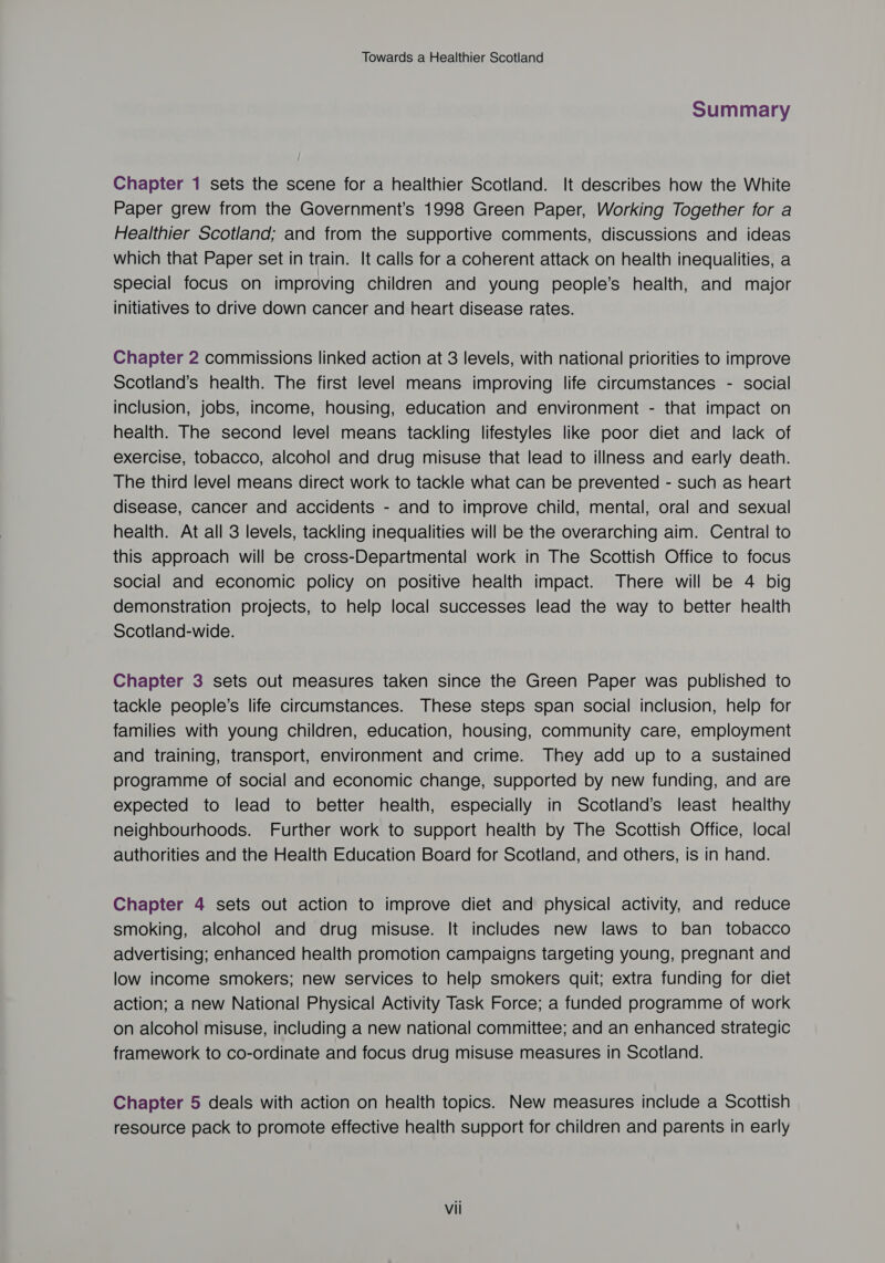 Summary Chapter 1 sets the scene for a healthier Scotland. It describes how the White Paper grew from the Government’s 1998 Green Paper, Working Together for a Healthier Scotland; and from the supportive comments, discussions and ideas which that Paper set in train. It calls for a coherent attack on health inequalities, a special focus on improving children and young people’s health, and major initiatives to drive down cancer and heart disease rates. Chapter 2 commissions linked action at 3 levels, with national priorities to improve Scotland’s health. The first level means improving life circumstances - social inclusion, jobs, income, housing, education and environment - that impact on health. The second level means tackling lifestyles like poor diet and lack of exercise, tobacco, alcohol and drug misuse that lead to illness and early death. The third level means direct work to tackle what can be prevented - such as heart disease, cancer and accidents - and to improve child, mental, oral and sexual health. At all 3 levels, tackling inequalities will be the overarching aim. Central to this approach will be cross-Departmental work in The Scottish Office to focus social and economic policy on positive health impact. There will be 4 big demonstration projects, to help local successes lead the way to better health Scotland-wide. Chapter 3 sets out measures taken since the Green Paper was published to tackle people’s life circumstances. These steps span social inclusion, help for families with young children, education, housing, community care, employment and training, transport, environment and crime. They add up to a sustained programme of social and economic change, supported by new funding, and are expected to lead to better health, especially in Scotland’s least healthy neighbourhoods. Further work to support health by The Scottish Office, local authorities and the Health Education Board for Scotland, and others, is in hand. Chapter 4 sets out action to improve diet and physical activity, and reduce smoking, alcohol and drug misuse. It includes new laws to ban tobacco advertising; enhanced health promotion campaigns targeting young, pregnant and low income smokers; new services to help smokers quit; extra funding for diet action; a new National Physical Activity Task Force; a funded programme of work on alcohol misuse, including a new national committee; and an enhanced strategic framework to co-ordinate and focus drug misuse measures in Scotland. Chapter 5 deals with action on health topics. New measures include a Scottish resource pack to promote effective health support for children and parents in early