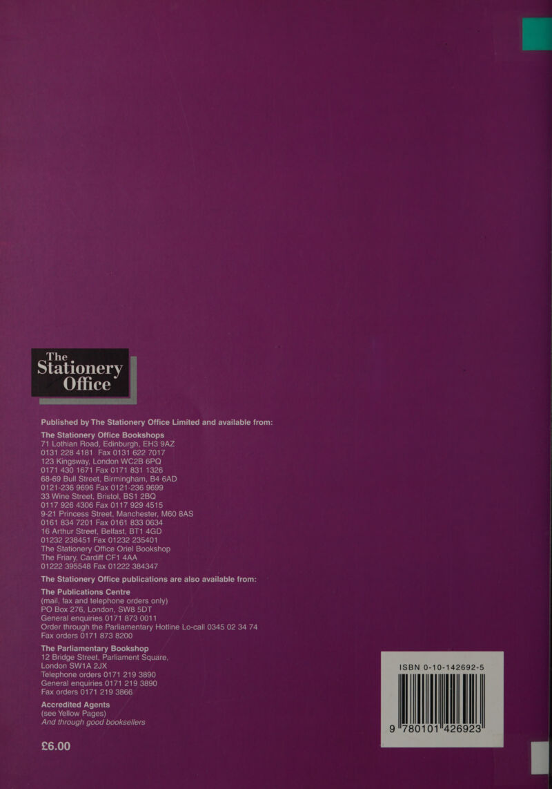  71 Lothian Road, Edinburgh, EH3 9AZ 0131 228 4181 Fax 0131 622 7017 SP-C ate \\7m melale(elam Ord Mole) 0171 430 1671 Fax 0171 831 1326 68-69 Bull Street, Birmingham, B4 6AD 0121-236 9696 Fax 0121-236 9699 33 Wine Street, Bristol, BS1 2BQ 0117 926 4306 Fax 0117 929 4515 9-21 Princess Street, Manchester, M60 8AS 0161 834 7201 Fax 0161 833 0634 16 Arthur Street, Belfast, BT1 4GD 01232 238451 Fax 01232 235401 The Stationery Office Oriel Bookshop The Friary, Cardiff CF1 4AA 01222 395548 Fax 01222 384347 The Stationery Office publications are also available from: The Publications Centre in OW =) AoW Melale(o)ate) \\isio] DUE General enquiries 0171 873 0011 Order through the Parliamentary Hotline Lo-call 0345 02 34 74 Fax orders 0171 873 8200 The Parliamentary Bookshop 12 Bridge Street, Parliament Square, London SW1A 2JX Telephone orders 0171 219 3890 General enquiries 0171 219 3890 Fax orders 0171 219 3866 Accredited Agents (see Yellow Pages) allem Utlcolule ame [elele M elele), 61-1) (16) £6.00  