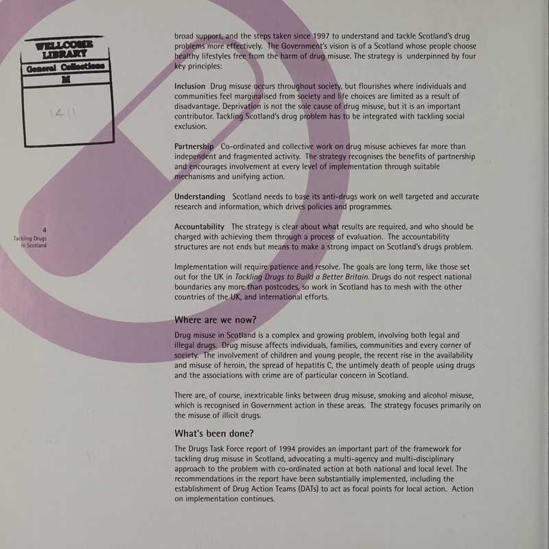  Tackling Drugs in Scotland broad support;and the steps taken since.1997 to understand and tackle Scotland's drug problems more effectively. The Government's vision is of a Scotland whose people choose healthy lifestyles free from the harm of drug, misuse. The strategy is underpinned by four key principles: Inclusion Drug misuse occurs throughout society, but flourishes where individuals and communities feel marginalised from society and life choices are limited as a result of disadvantage. Deprivation is not the sole cause of drug misuse, but it is an important contributor. Tackling Scotland's drug problem has to be integrated with tackling social exclusion. Partnership Co-ordinated and collective work on drug misuse achieves far more than independent and fragmented activity. The strategy recognises the benefits of partnership and encourages involvement at every level of implementation through suitable mechanisms and unifying action. Understanding Scotland needs to base its anti-drugs work on well targeted and accurate research and information, which drives policies and programmes. Accountability The strategy is clear about what results are required, and who should be charged with achieving them through a process of evaluation. The accountability structures are not ends but means to make a strong impact on Scotland's drugs problem. Implementation will require patience and resolve. The goals are long term, like those set out for the UK in Tackling Drugs to Build a Better Britain. Drugs do not respect national boundaries any more-than postcodes, so work in Scotland has to mesh with the other countries of the. UK, and international efforts. Where are we now? Drug misuse in Scotland is a complex and growing problem, involving both legal and illegal drugs. Drug misuse affects individuals, families, communities and every corner of society. The involvement of children and young people, the recent rise in the availability and misuse of heroin, the spread of hepatitis C, the untimely death of people using drugs and the associations with crime are of particular concern in Scotland. There are, of course, inextricable links between drug misuse, smoking and alcohol misuse, which is recognised in Government action in these areas. The strategy focuses primarily on the misuse of illicit drugs. What's been done? The Drugs Task Force report of 1994 provides an important part of the framework for tackling drug misuse in Scotland, advocating a multi-agency and multi-disciplinary approach to the problem with co-ordinated action at both national and local level. The recommendations in the report have been substantially implemented, including the establishment of Drug Action Teams (DATs) to act as focal points for local action. Action on implementation continues.