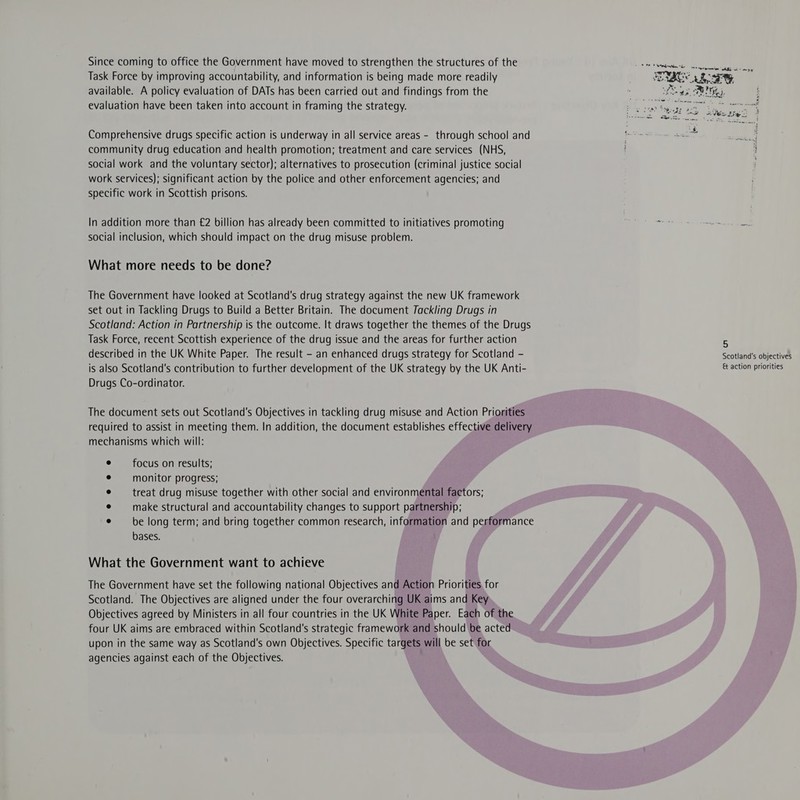 Since coming to office the Government have moved to strengthen the structures of the Task Force by improving accountability, and information is being made more readily available. A policy evaluation of DATs has been carried out and findings from the evaluation have been taken into account in framing the strategy. Comprehensive drugs specific action is underway in all service areas - through school and community drug education and health promotion; treatment and care services (NHS, social work and the voluntary sector); alternatives to prosecution (criminal justice social work services); significant action by the police and other enforcement agencies; and specific work in Scottish prisons. In addition more than €2 billion has already been committed to initiatives promoting social inclusion, which should impact on the drug misuse problem. What more needs to be done? The Government have looked at Scotland's drug strategy against the new UK framework set out in Tackling Drugs to Build a Better Britain. The document Tackling Drugs in Scotland: Action in Partnership is the outcome. It draws together the themes of the Drugs Task Force, recent Scottish experience of the drug issue and the areas for further action described in the UK White Paper. The result - an enhanced drugs strategy for Scotland - is also Scotland's contribution to further development of the UK strategy by the UK Anti- Drugs Co-ordinator. The document sets out Scotland's Objectives in tackling drug misuse and Action Priorities required to assist in meeting them. In addition, the document establishes effective delivery mechanisms which will: focus on results; monitor progress; treat drug misuse together with other social and environmental factors; make structural and accountability changes to support partnership; be long term; and bring together common research, information and performance bases. What the Government want to achieve The Government have set the following national Objectives and Action Priorities for Scotland. The Objectives are aligned under the four overarching UK aims and Key Objectives agreed by Ministers in all four countries in the UK White Paper. Each of the four UK aims are embraced within Scotland's strategic framework and should be acted upon in the same way as Scotland's own Objectives. Specific targets will be set for agencies against each of the Objectives. 5 Scotland's objectives &amp; action priorities