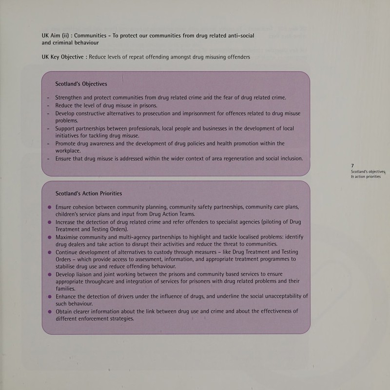 and criminal behaviour UK Key Objective : Reduce levels of repeat offending amongst drug misusing offenders Scotland's Objectives - Strengthen and protect communities from drug related crime and the fear of drug related crime. - Reduce the level of drug misuse in prisons. - Develop constructive alternatives to prosecution and imprisonment for offences related to drug misuse problems. - Support partnerships between professionals, local people and businesses in the development of local initiatives for tackling drug misuse. - Promote drug awareness and the development of drug policies and health promotion within the workplace. - Ensure that drug misuse is addressed within the wider context of area regeneration and social inclusion. 7 Scotland's objectives &amp; action priorities Scotland's Action Priorities @ Ensure cohesion between community planning, community safety partnerships, community care plans, children’s service plans and input from Drug Action Teams. @ Increase the detection of drug related crime and refer offenders to specialist agencies (piloting of Drug Treatment and Testing Orders). @ Maximise community and multi-agency partnerships to highlight and tackle localised problems: identify drug dealers and take action to disrupt their activities and reduce the threat to communities. @ Continue development of alternatives to custody through measures - like Drug Treatment and Testing Orders - which provide access to assessment, information, and appropriate treatment programmes to stabilise drug use and reduce offending behaviour. @ Develop liaison and joint working between the prisons and community based services to ensure appropriate throughcare and integration of services for prisoners with drug related problems and their families. @ Enhance the detection of drivers under the influence of drugs, and underline ihe social unacceptability of such behaviour. @ Obtain clearer information about the link between drug use and crime and about the effectiveness of different enforcement strategies.