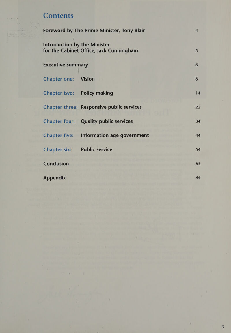 Contents Foreword by The Prime Minister, Tony Blair Introduction by the Minister for the Cabinet Office, Jack Cunningham Executive summary Chapter one: Vision Chapter two: Policy making Chapter three: Responsive public services Chapter four: Quality public services Chapter five: Information age government Chapter six: Public service Conclusion Appendix 22 34 44 54 63 64