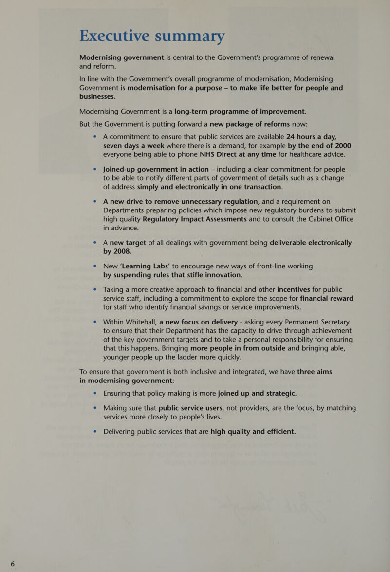 seven days a week where there is a demand, for example by the end of 2000 everyone being able to phone NHS Direct at any time for healthcare advice. Joined-up government in action — including a clear commitment for people to be able to notify different parts of government of details such as a change of address simply and electronically in one transaction. A new drive to remove unnecessary regulation, and a requirement on Departments preparing policies which impose new regulatory burdens to submit high quality Regulatory Impact Assessments and to consult the Cabinet Office in advance. A new target of all dealings with government being deliverable electronically by 2008. New ‘Learning Labs’ to encourage new ways of front-line working by suspending rules that stifle innovation. Taking a more creative approach to financial and other incentives for public service staff, including a commitment to explore the scope for financial reward for staff who identify financial savings or service improvements. Within Whitehall, a new focus on delivery - asking every Permanent Secretary to ensure that their Department has the capacity to drive through achievement of the key government targets and to take a personal responsibility for ensuring that this happens. Bringing more people in from outside and bringing able, younger people up the ladder more quickly. Ensuring that policy making is more joined up and strategic. Making sure that public service users, not providers, are the focus, by matching services more closely to people’s lives. Delivering public services that are high quality and efficient.