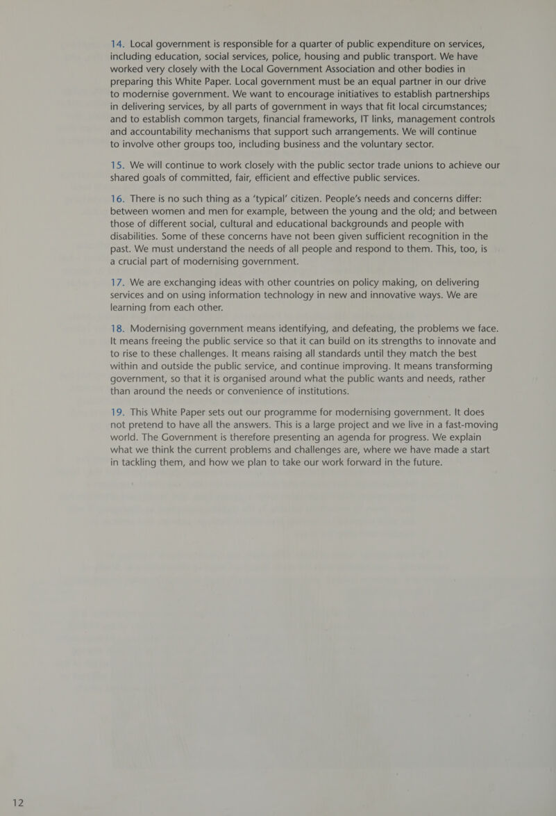 12 14. Local government is responsible for a quarter of public expenditure on services, including education, social services, police, housing and public transport. We have preparing this White Paper. Local government must be an equal partner in our drive to modernise government. We want to encourage initiatives to establish partnerships in delivering services, by all parts of government in ways that fit local circumstances; and to establish common targets, financial frameworks, IT links, management controls and accountability mechanisms that support such arrangements. We will continue to involve other groups too, including business and the voluntary sector. 15. We will continue to work closely with the public sector trade unions to achieve our shared goals of committed, fair, efficient and effective public services. 16. There is no such thing as a ‘typical’ citizen. People’s needs and concerns differ: between women and men for example, between the young and the old; and between those of different social, cultural and educational backgrounds and people with disabilities. Some of these concerns have not been given sufficient recognition in the past. We must understand the needs of all people and respond to them. This, too, is a crucial part of modernising government. 17. We are exchanging ideas with other countries on policy making, on delivering services and on using information technology in new and innovative ways. We are learning from each other. 18. Modernising government means identifying, and defeating, the problems we face. It means freeing the public service so that it can build on its strengths to innovate and to rise to these challenges. It means raising all standards until they match the best within and outside the public service, and continue improving. It means transforming government, so that it is organised around what the public wants and needs, rather than around the needs or convenience of institutions. 19. This White Paper sets out our programme for modernising government. It does not pretend to have all the answers. This is a large project and we live in a fast-moving world. The Government is therefore presenting an agenda for progress. We explain what we think the current problems and challenges are, where we have made a start in tackling them, and how we plan to take our work forward in the future.