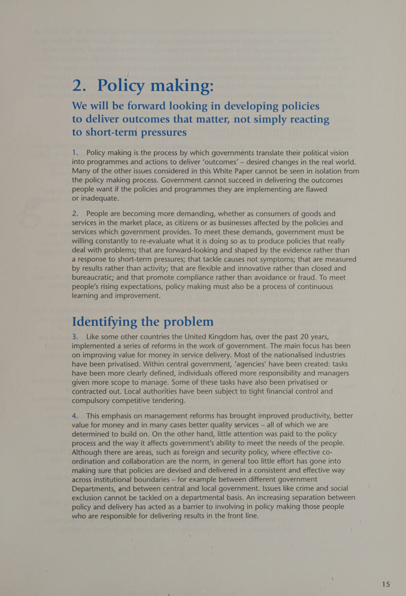 We will be forward looking in developing policies to deliver outcomes that matter, not simply reacting to short-term pressures 1. Policy making is the process by which governments translate their political vision into programmes and actions to deliver ‘outcomes’ — desired changes in the real world. Many of the other issues considered in this White Paper cannot be seen in isolation from the policy making process. Government cannot succeed in delivering the outcomes people want if the policies and programmes they are implementing are flawed or inadequate. 2. People are becoming more demanding, whether as consumers of goods and services in the market place, as citizens or as businesses affected by the policies and services which government provides. To meet these demands, government must be willing constantly to re-evaluate what it is doing so as to produce policies that really deal with problems; that are forward-looking and shaped by the evidence rather than a response to short-term pressures; that tackle causes not symptoms; that are measured by results rather than activity; that are flexible and innovative rather than closed and bureaucratic; and that promote compliance rather than avoidance or fraud. To meet people’s rising expectations, policy making must also be a process of continuous learning and improvement. Identifying the problem 3. Like some other countries the United Kingdom has, over the past 20 years, implemented a series of reforms in the work of government. The main focus has been on improving value for money in service delivery. Most of the nationalised industries have been privatised. Within central government, ‘agencies’ have been created: tasks have been more clearly defined, individuals offered more responsibility and managers given more scope to manage. Some of these tasks have also been privatised or contracted out. Local authorities have been subject to tight financial control and compulsory competitive tendering. 4. This emphasis on management reforms has brought improved productivity, better value for money and in many cases better quality services — all of which we are determined to build on. On the other hand, little attention was paid to the policy process and the way it affects government's ability to meet the needs of the people. Although there are areas, such as foreign and security policy, where effective co- ordination and collaboration are the norm, in general too little effort has gone into making sure that policies are devised and delivered in a consistent and effective way across institutional boundaries — for example between different government Departments, and between central and local government. Issues like crime and social exclusion cannot be tackled on a departmental basis. An increasing separation between policy and delivery has acted as a barrier to involving in policy making those people who are responsible for delivering results in the front line.