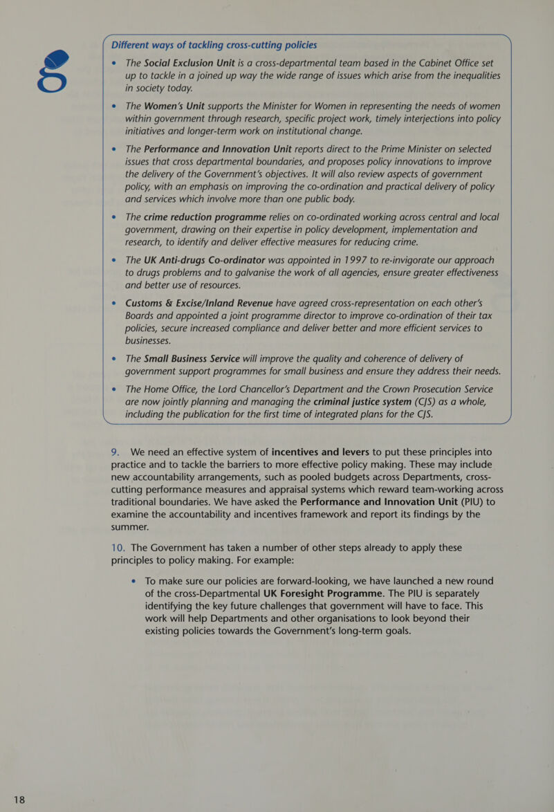   Different ways of tackling cross-cutting policies     e The Social Exclusion Unit is a cross-departmental team based in the Cabinet Office set up to tackle in a joined up way the wide range of issues which arise from the inequalities in society today.     e The Women’s Unit supports the Minister for Women in representing the needs of women within government through research, specific project work, timely interjections into policy initiatives and longer-term work on institutional change.      e The Performance and Innovation Unit reports direct to the Prime Minister on selected issues that cross departmental boundaries, and proposes policy innovations to improve the delivery of the Government’s objectives. It will also review aspects of government policy, with an emphasis on improving the co-ordination and practical delivery of policy and services which involve more than one public body.         e The crime reduction programme relies on co-ordinated working across central and local government, drawing on their expertise in policy development, implementation and research, to identify and deliver effective measures for reducing crime.      e The UK Anti-drugs Co-ordinator was appointed in 1997 to re-invigorate our approach to drugs problems and to galvanise the work of all agencies, ensure greater effectiveness and better use of resources.       Customs &amp; Excise/Inland Revenue have agreed cross-representation on each other’s Boards and appointed a joint programme director to improve co-ordination of their tax policies, secure increased compliance and deliver better and more efficient services to businesses.      The Small Business Service will improve the quality and coherence of delivery of government support programmes for small business and ensure they address their needs.   e The Home Office, the Lord Chancellor’s Department and the Crown Prosecution Service are now jointly planning and managing the criminal justice system (CJS) as a whole, including the publication for the first time of integrated plans for the C/S.      9. We need an effective system of incentives and levers to put these principles into practice and to tackle the barriers to more effective policy making. These may include new accountability arrangements, such as pooled budgets across Departments, cross- cutting performance measures and appraisal systems which reward team-working across traditional boundaries. We have asked the Performance and Innovation Unit (PIU) to examine the accountability and incentives framework and report its findings by the summer. 10. The Government has taken a number of other steps already to apply these principles to policy making. For example: e To make sure our policies are forward-looking, we have launched a new round of the cross-Departmental UK Foresight Programme. The PIU is separately identifying the key future challenges that government will have to face. This work will help Departments and other organisations to look beyond their existing policies towards the Government's long-term goals.