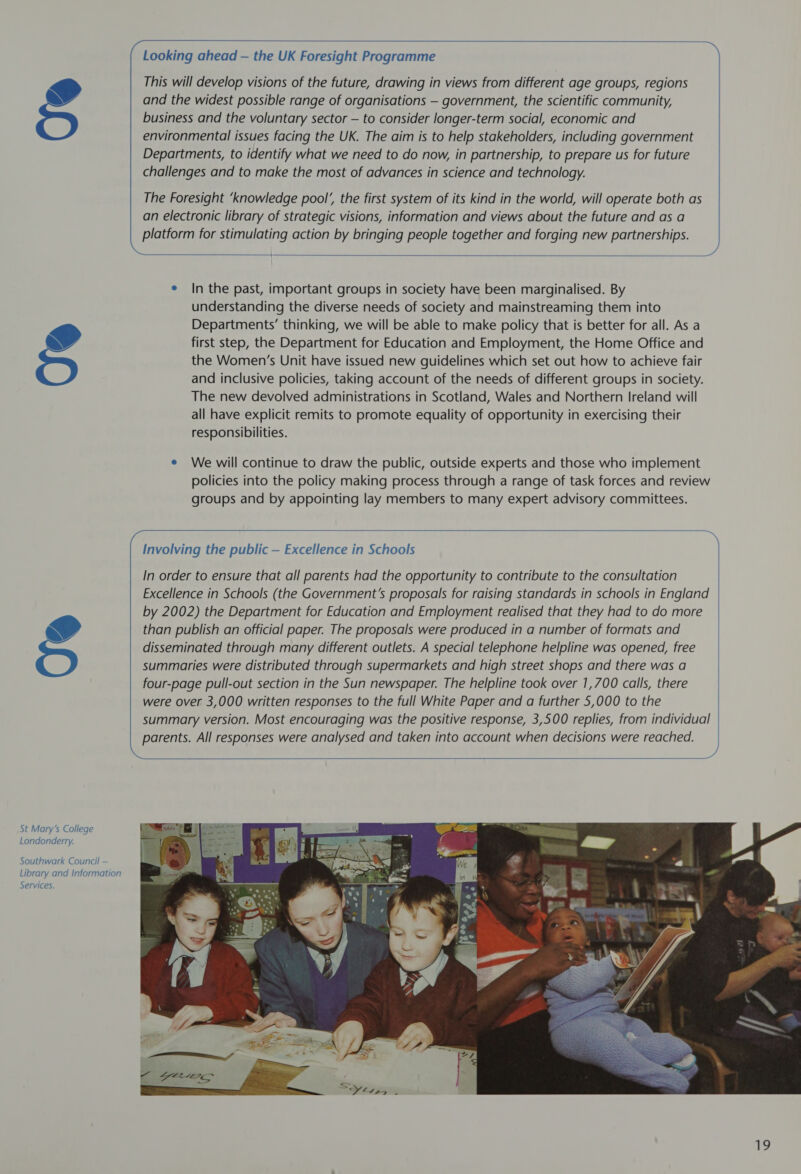 St Mary’s College Londonderry. Southwark Council — Library and Information Services.      Looking ahead — the UK Foresight Programme This will develop visions of the future, drawing in views from different age groups, regions and the widest possible range of organisations — government, the scientific community, business and the voluntary sector — to consider longer-term social, economic and environmental issues facing the UK. The aim is to help stakeholders, including government Departments, to identify what we need to do now, in partnership, to prepare us for future challenges and to make the most of advances in science and technology. The Foresight ‘knowledge pool’, the first system of its kind in the world, will operate both as an electronic library of strategic visions, information and views about the future and as a platform for stimulating action by bringing people together and forging new partnerships.  e In the past, important groups in society have been marginalised. By understanding the diverse needs of society and mainstreaming them into Departments’ thinking, we will be able to make policy that is better for all. As a first step, the Department for Education and Employment, the Home Office and the Women’s Unit have issued new guidelines which set out how to achieve fair and inclusive policies, taking account of the needs of different groups in society. The new devolved administrations in Scotland, Wales and Northern Ireland will all have explicit remits to promote equality of opportunity in exercising their responsibilities. e We will continue to draw the public, outside experts and those who implement policies into the policy making process through a range of task forces and review groups and by appointing lay members to many expert advisory committees.  Involving the public — Excellence in Schools +) In order to ensure that all parents had the opportunity to contribute to the consultation Excellence in Schools (the Government's proposals for raising standards in schools in England by 2002) the Department for Education and Employment realised that they had to do more than publish an official paper. The proposals were produced in a number of formats and disseminated through many different outlets. A special telephone helpline was opened, free summaries were distributed through supermarkets and high street shops and there was a four-page pull-out section in the Sun newspaper. The helpline took over 1,700 calls, there were over 3,000 written responses to the full White Paper and a further 5,000 to the summary version. Most encouraging was the positive response, 3,500 replies, from individual parents. All responses were analysed and taken into account when decisions were reached. )     