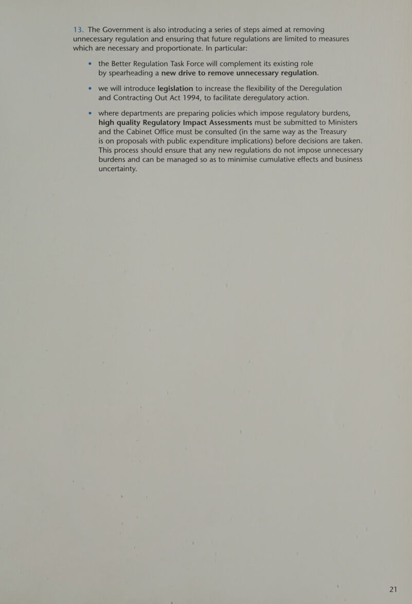 13. The Government is also introducing a series of steps aimed at removing unnecessary regulation and ensuring that future regulations are limited to measures which are necessary and proportionate. In particular: e the Better Regulation Task Force will complement its existing role by spearheading a new drive to remove unnecessary regulation. e we will introduce legislation to increase the flexibility of the Deregulation and Contracting Out Act 1994, to facilitate deregulatory action. e where departments are preparing policies which impose regulatory burdens, high quality Regulatory Impact Assessments must be submitted to Ministers and the Cabinet Office must be consulted (in the same way as the Treasury is on proposals with public expenditure implications) before decisions are taken. This process should ensure that any new regulations do not impose unnecessary burdens and can be managed so as to minimise cumulative effects and business uncertainty.