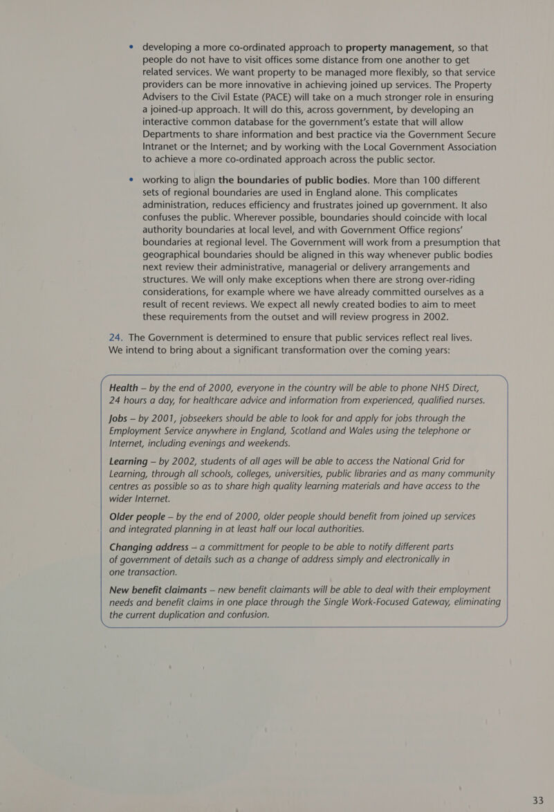 e developing a more co-ordinated approach to property management, so that people do not have to visit offices some distance from one another to get related services. We want property to be managed more flexibly, so that service providers can be more innovative in achieving joined up services. The Property Advisers to the Civil Estate (PACE) will take on a much stronger role in ensuring a joined-up approach. It will do this, across government, by developing an interactive common database for the government’s estate that will allow Departments to share information and best practice via the Government Secure Intranet or the Internet; and by working with the Local Government Association to achieve a more co-ordinated approach across the public sector. e working to align the boundaries of public bodies. More than 100 different sets of regional boundaries are used in England alone. This complicates administration, reduces efficiency and frustrates joined up government. It also confuses the public. Wherever possible, boundaries should coincide with local authority boundaries at local level, and with Government Office regions’ boundaries at regional level. The Government will work from a presumption that geographical boundaries should be aligned in this way whenever public bodies next review their administrative, managerial or delivery arrangements and structures. We will only make exceptions when there are strong over-riding considerations, for example where we have already committed ourselves as a result of recent reviews. We expect all newly created bodies to aim to meet these requirements from the outset and will review progress in 2002. 24. The Government is determined to ensure that public services reflect real lives. We intend to bring about a significant transformation over the coming years: Health — by the end of 2000, everyone in the country will be able to phone NHS Direct, 24 hours a day, for healthcare advice and information from experienced, qualified nurses. Jobs — by 2001, jobseekers should be able to look for and apply for jobs through the Employment Service anywhere in England, Scotland and Wales using the telephone or Internet, including evenings and weekends. Learning — by 2002, students of all ages will be able to access the National Grid for Learning, through all schools, colleges, universities, public libraries and as many community centres as possible so as to share high quality learning materials and have access to the wider Internet. Older people — by the end of 2000, older people should benefit from joined up services and integrated planning in at least half our local authorities. New benefit claimants — new benefit claimants will be able to deal with their employment needs and benefit claims in one place through the Single Work-Focused Gateway, eliminating the current duplication and confusion. 