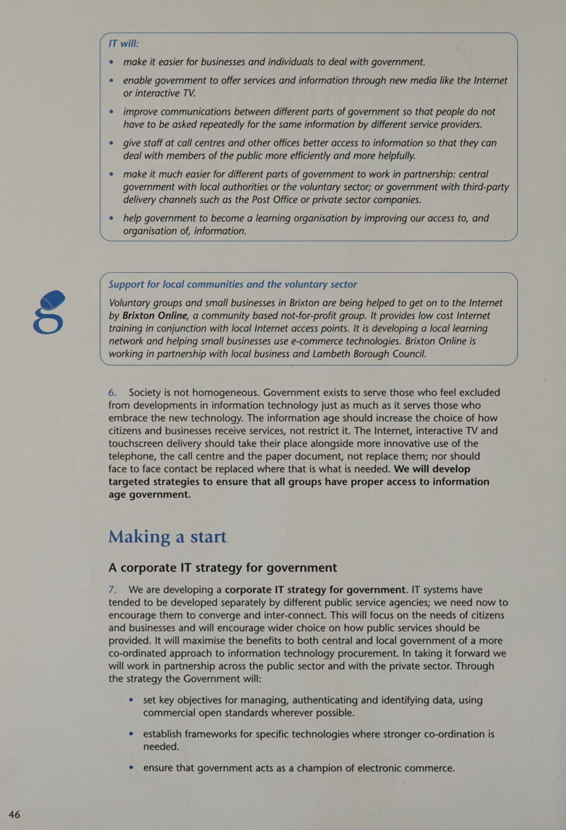   IT will: enable government to offer services and information through new media like the Internet or interactive TV. improve communications between different parts of government so that people do not have to be asked repeatedly for the same information by different service providers. give staff at call centres and other offices better access to information so that they can deal with members of the public more efficiently and more helpfully. make it much easier for different parts of government to work in partnership: central government with local authorities or the voluntary sector; or government with third-party help government to become a learning organisation by improving our access to, and organisation of, information. Support for local communities and the voluntary sector Voluntary groups and small businesses in Brixton are being helped to get on to the Internet by Brixton Online, a community based not-for-profit group. It provides low cost Internet training in conjunction with local Internet access points. It is developing a local learning network and helping small businesses use e-commerce technologies. Brixton Online is working in partnership with local business and Lambeth Borough Council.  6. Society is not homogeneous. Government exists to serve those who feel excluded from developments in information technology just as much as it serves those who embrace the new technology. The information age should increase the choice of how citizens and businesses receive services, not restrict it. The Internet, interactive TV and touchscreen delivery should take their place alongside more innovative use of the telephone, the call centre and the paper document, not replace them; nor should face to face contact be replaced where that is what is needed. We will develop targeted strategies to ensure that all groups have proper access to information Making a start A corporate IT strategy for government 7. Weare developing a corporate IT strategy for government. IT systems have tended to be developed separately by different public service agencies; we need now to encourage them to converge and inter-connect. This will focus on the needs of citizens and businesses and will encourage wider choice on how public services should be provided. It will maximise the benefits to both central and local government of a more co-ordinated approach to information technology procurement. In taking it forward we will work in partnership across the public sector and with the private sector. Through the strategy the Government will: e set key objectives for managing, authenticating and identifying data, using commercial open standards wherever possible. e establish frameworks for specific technologies where stronger co-ordination is needed. e ensure that government acts as a champion of electronic commerce.