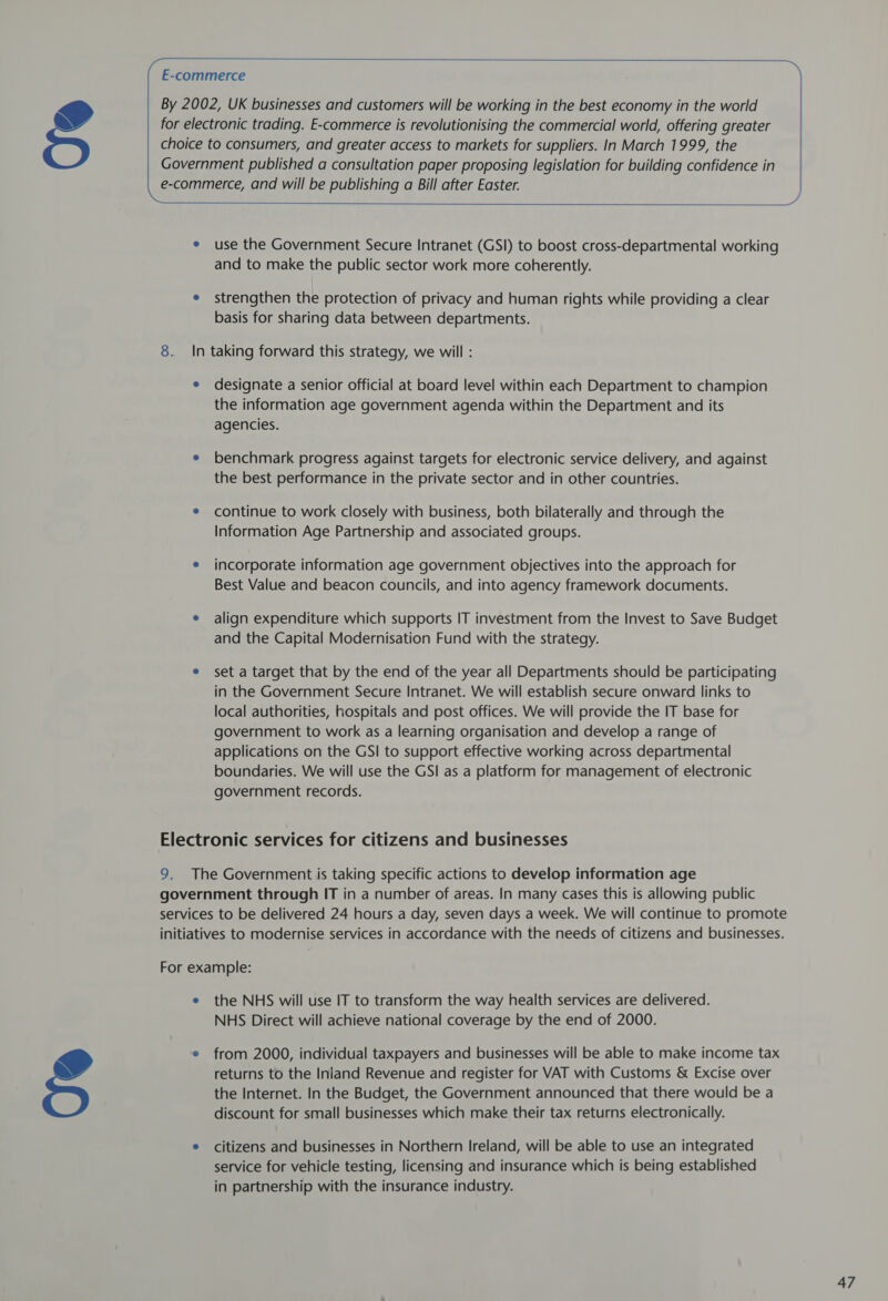         use the Government Secure Intranet (GSI) to boost cross-departmental working and to make the public sector work more coherently. strengthen the protection of privacy and human rights while providing a clear basis for sharing data between departments. designate a senior official at board level within each Department to champion the information age government agenda within the Department and its agencies. benchmark progress against targets for electronic service delivery, and against the best performance in the private sector and in other countries. continue to work closely with business, both bilaterally and through the Information Age Partnership and associated groups. incorporate information age government objectives into the approach for Best Value and beacon councils, and into agency framework documents. align expenditure which supports IT investment from the Invest to Save Budget and the Capital Modernisation Fund with the strategy. set a target that by the end of the year all Departments should be participating in the Government Secure Intranet. We will establish secure onward links to local authorities, hospitals and post offices. We will provide the IT base for government to work as a learning organisation and develop a range of applications on the GSI to support effective working across departmental boundaries. We will use the GSI as a platform for management of electronic government records. the NHS will use IT to transform the way health services are delivered. NHS Direct will achieve national coverage by the end of 2000. from 2000, individual taxpayers and businesses will be able to make income tax returns to the Inland Revenue and register for VAT with Customs &amp; Excise over the Internet. In the Budget, the Government announced that there would be a discount for small businesses which make their tax returns electronically. citizens and businesses in Northern Ireland, will be able to use an integrated service for vehicle testing, licensing and insurance which is being established in partnership with the insurance industry.
