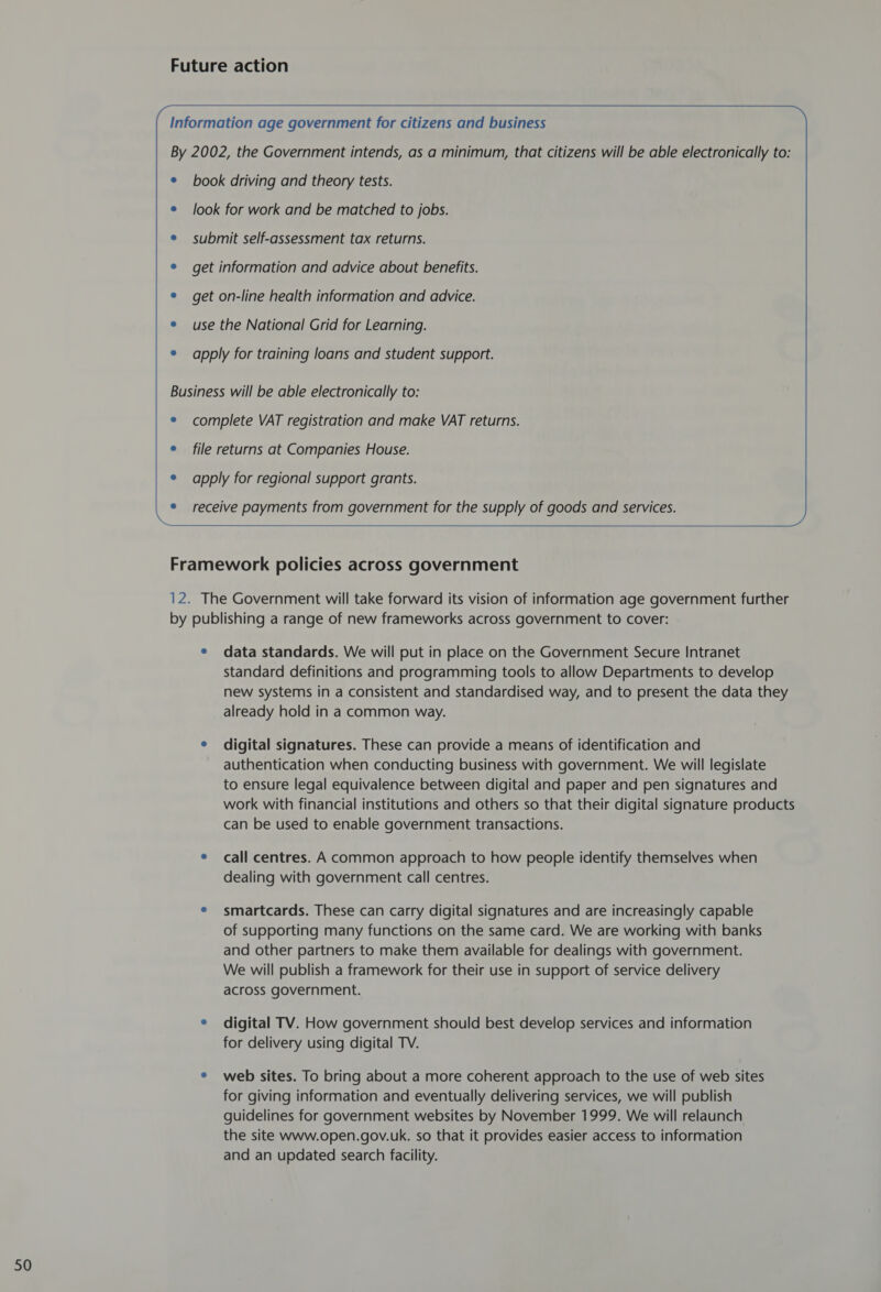Future action             Information age government for citizens and business ® book driving and theory tests. e look for work and be matched to jobs. e submit self-assessment tax returns. e get information and advice about benefits. e get on-line health information and advice. e apply for training loans and student support. Business will be able electronically to: e complete VAT registration and make VAT returns. e file returns at Companies House. ® apply for regional support grants. receive payments from government for the supply of goods and services.  Framework policies across government 12. The Government will take forward its vision of information age government further by publishing a range of new frameworks across government to cover: e data standards. We will put in place on the Government Secure Intranet standard definitions and programming tools to allow Departments to develop new systems in a consistent and standardised way, and to present the data they already hold in a common way. e digital signatures. These can provide a means of identification and authentication when conducting business with government. We will legislate to ensure legal equivalence between digital and paper and pen signatures and work with financial institutions and others so that their digital signature products can be used to enable government transactions. e call centres. A common approach to how people identify themselves when dealing with government call centres. e smartcards. These can carry digital signatures and are increasingly capable of supporting many functions on the same card. We are working with banks and other partners to make them available for dealings with government. We will publish a framework for their use in support of service delivery across government. e digital TV. How government should best develop services and information for delivery using digital TV. e web sites. To bring about a more coherent approach to the use of web sites for giving information and eventually delivering services, we will publish guidelines for government websites by November 1999. We will relaunch the site www.open.gov.uk. so that it provides easier access to information and an updated search facility.