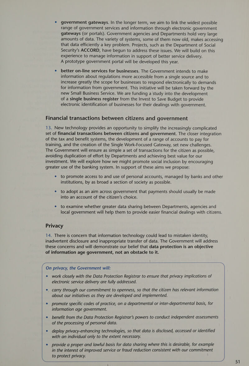 * government gateways. In the longer term, we aim to link the widest possible range of government services and information through electronic government gateways (or portals). Government agencies and Departments hold very large amounts of data. The variety of systems, some of them now old, makes accessing that data efficiently a key problem. Projects, such as the Department of Social Security’s ACCORD, have begun to address these issues. We will build on this experience to manage information in support of better service delivery. A prototype government portal will be developed this year. e better on-line services for businesses. The Government intends to make information about regulations more accessible from a single source and to increase greatly the scope for businesses to respond electronically to demands for information from government. This initiative will be taken forward by the new Small Business Service. We are funding a study into the development of a single business register from the Invest to Save Budget to provide electronic identification of businesses for their dealings with government. Financial transactions between citizens and government 13. New technology provides an opportunity to simplify the increasingly complicated set of financial transactions between citizens and government. The closer integration of the tax and benefit systems, the development of a range of accounts to pay for training, and the creation of the Single Work-Focused Gateway, set new challenges. The Government will ensure as simple a set of transactions for the citizen as possible, avoiding duplication of effort by Departments and achieving best value for our investment. We will explore how we might promote social inclusion by encouraging greater use of the banking system. In support of these aims we propose: e to promote access to and use of personal accounts, managed by banks and other institutions, by as broad a section of society as possible. e to adopt as an aim across government that payments should usually be made into an account of the citizen’s choice. e to examine whether greater data sharing between Departments, agencies and local government will help them to provide easier financial dealings with citizens. Privacy 14. There is concern that information technology could lead to mistaken identity, inadvertent disclosure and inappropriate transfer of data. The Government will address these concerns and will demonstrate our belief that data protection is an objective of information age government, not an obstacle to it. On privacy, the Government will: e work closely with the Data Protection Registrar to ensure that privacy implications of electronic service delivery are fully addressed. carry through our commitment to openness, so that the citizen has relevant information about our initiatives as they are developed and implemented. promote specific codes of practice, on a departmental or inter-departmental basis, for information age government. benefit from the Data Protection Registrar’s powers to conduct independent assessments of the processing of personal data. deploy privacy-enhancing technologies, so that data is disclosed, accessed or identified with an individual only to the extent necessary. 